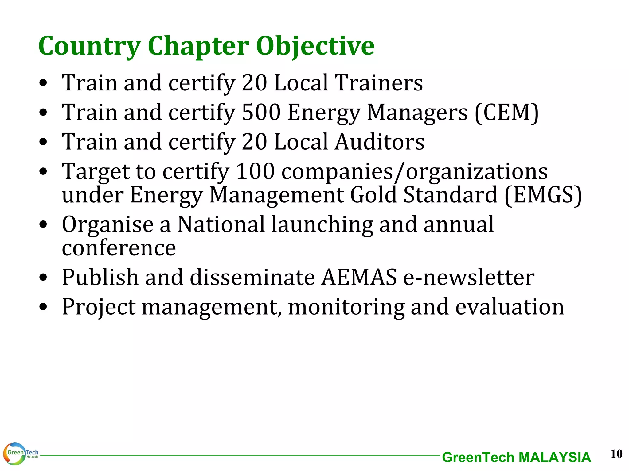 Country Chapter Objective Train and certify 20 Local Trainers Train and certify 500 Energy Managers (CEM)  Train and certify 20 Local Auditors Target to certify 100 companies/organizations under Energy Management Gold Standard (EMGS) Organise  a National launching and annual conference Publish and disseminate AEMAS e-newsletter Project management, monitoring and evaluation 