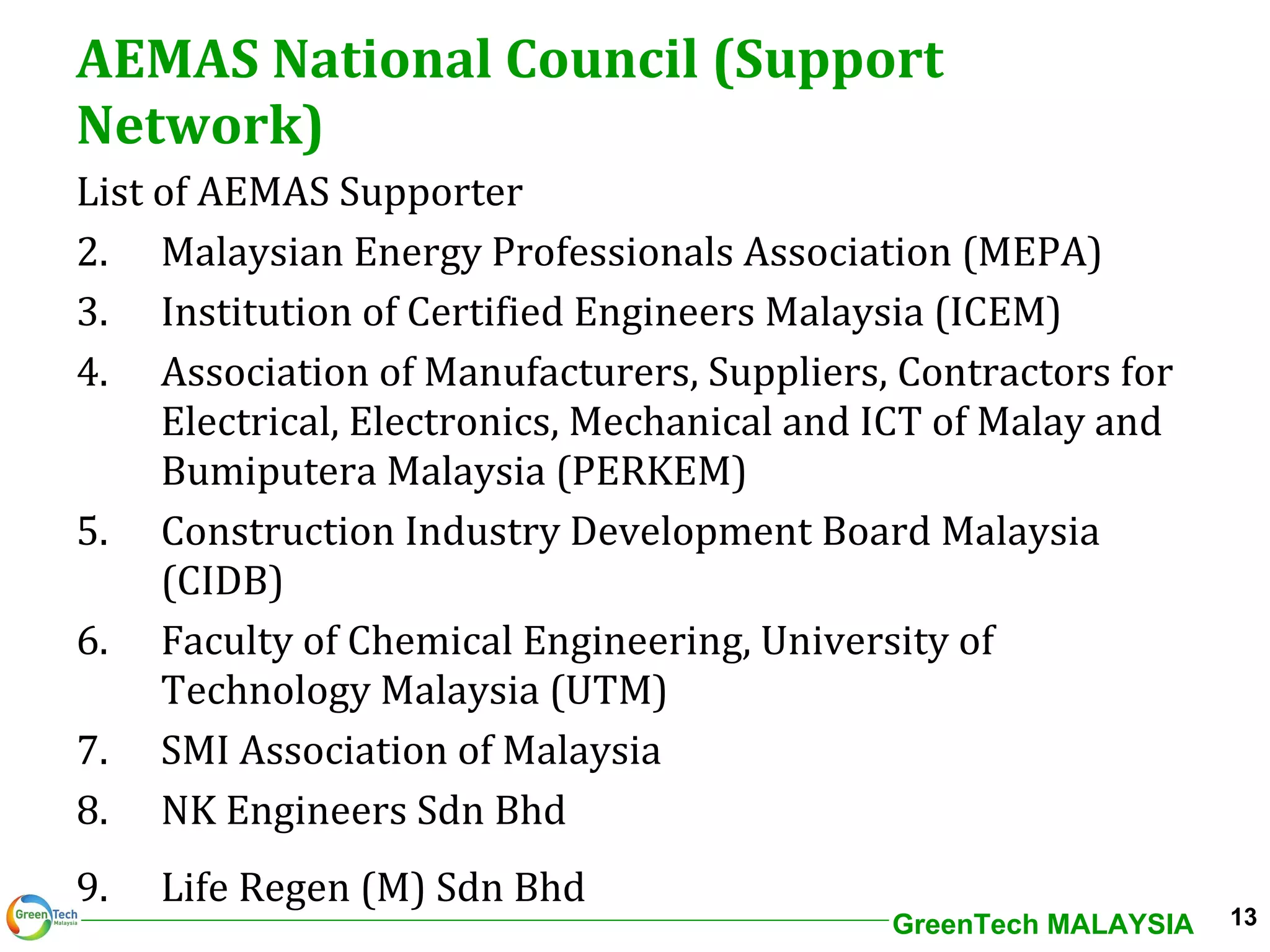 AEMAS National Council (Support Network) List of AEMAS Supporter Malaysian Energy Professionals Association (MEPA) Institution of Certified Engineers Malaysia (ICEM)   Association of Manufacturers, Suppliers, Contractors for Electrical, Electronics, Mechanical and ICT of Malay and Bumiputera Malaysia (PERKEM)   Construction Industry Development Board Malaysia (CIDB)   Faculty of Chemical Engineering, University of Technology Malaysia  (UTM) SMI Association of Malaysia   NK Engineers Sdn Bhd   Life Regen (M) Sdn Bhd   
