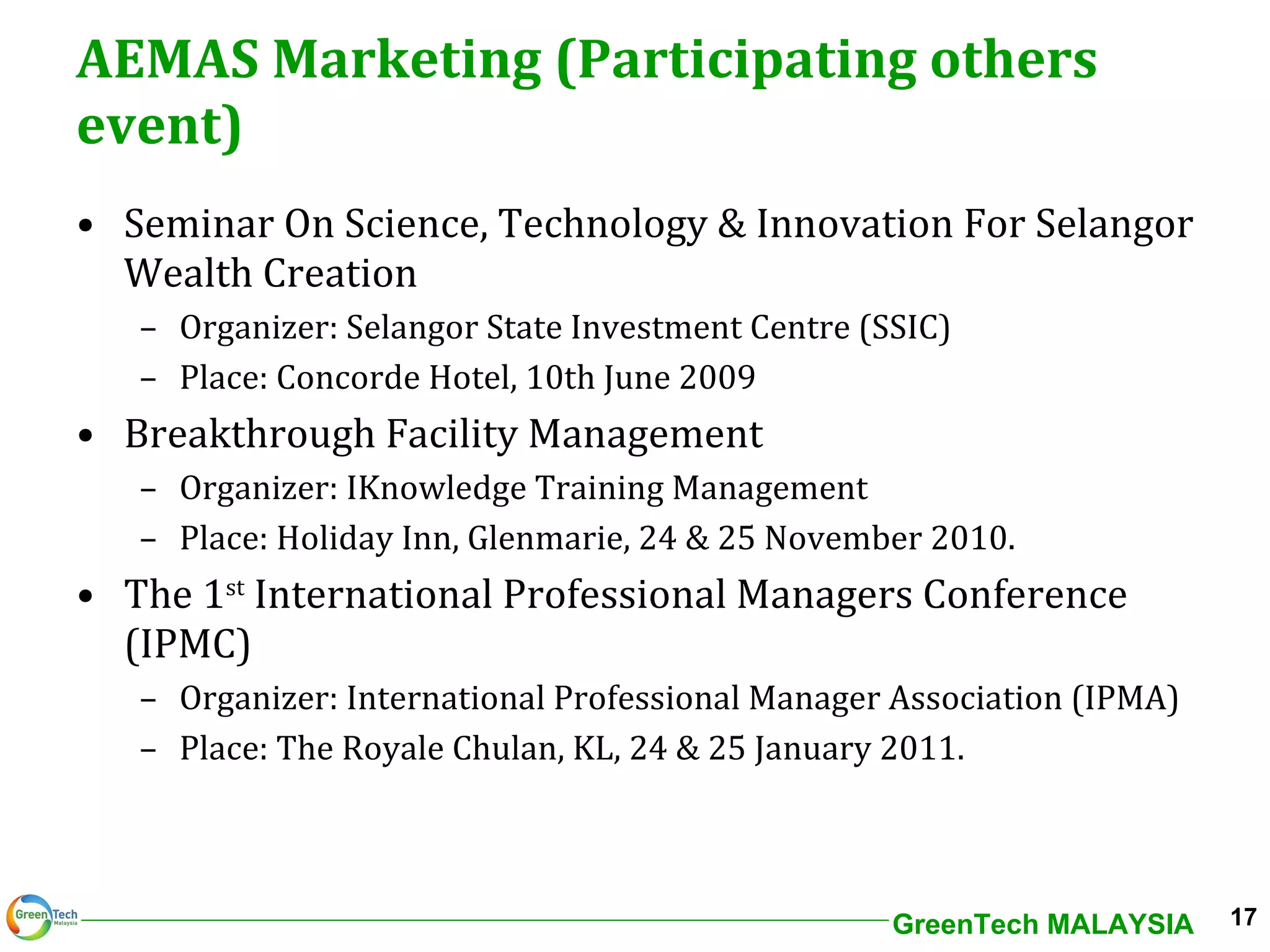 AEMAS Marketing (Participating others event) Seminar On Science, Technology & Innovation For Selangor Wealth Creation Organizer: Selangor State Investment Centre (SSIC) Place: Concorde Hotel, 10th June 2009 Breakthrough Facility Management Organizer: IKnowledge Training Management Place: Holiday Inn, Glenmarie, 24 & 25 November 2010.  The 1 st  International Professional Managers Conference (IPMC) Organizer: International Professional Manager Association (IPMA) Place: The Royale Chulan, KL, 24 & 25 January 2011. 