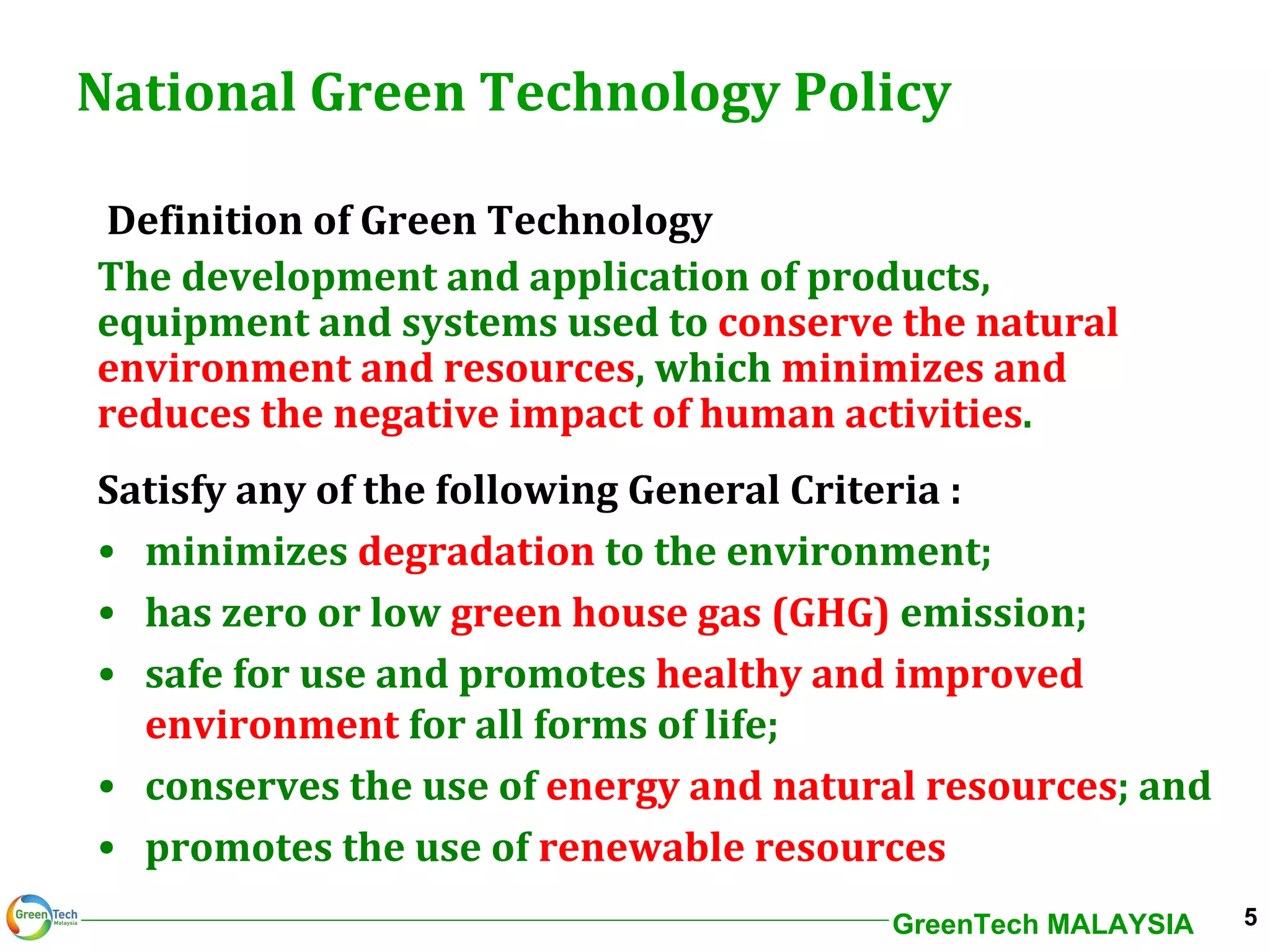 National Green Technology Policy Definition of Green Technology The development and application of products, equipment and systems used to  conserve the natural environment and resources , which  minimizes and reduces the negative impact of human activities . Satisfy any of the following General Criteria : minimizes  degradation  to the environment; has zero or low  green house gas (GHG)  emission; safe for use and promotes  healthy and improved  environment  for all forms of life; conserves the use of  energy and natural resources ; and promotes the use of  renewable resources 