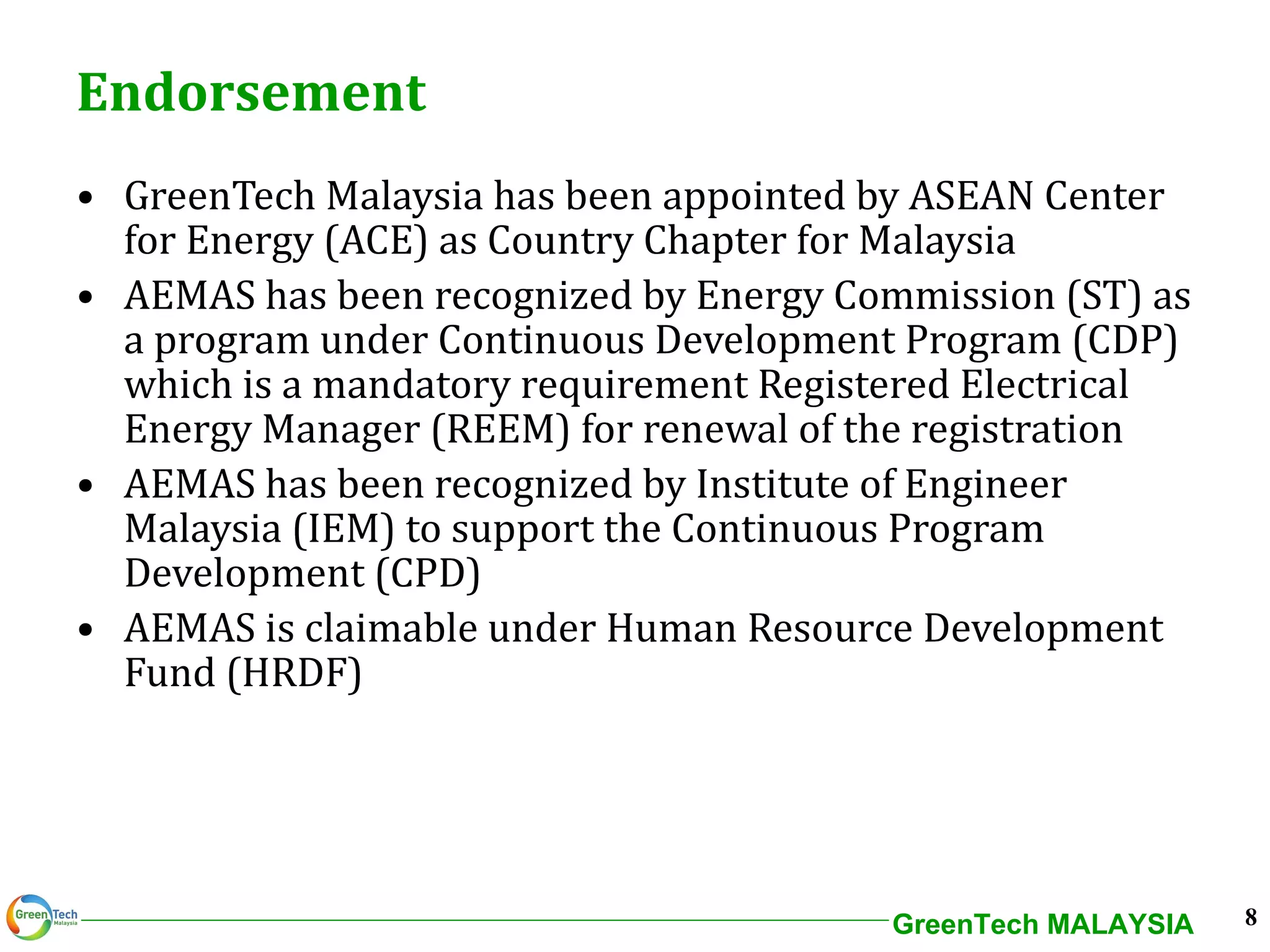 Endorsement GreenTech Malaysia has been appointed by ASEAN Center for Energy (ACE) as Country Chapter for Malaysia AEMAS has been recognized by Energy Commission (ST) as a program under Continuous Development Program (CDP) which is a mandatory requirement Registered Electrical Energy Manager (REEM) for renewal of the registration AEMAS has been recognized by Institute of Engineer Malaysia (IEM) to support the Continuous Program Development (CPD)  AEMAS is claimable under Human Resource Development Fund (HRDF) 