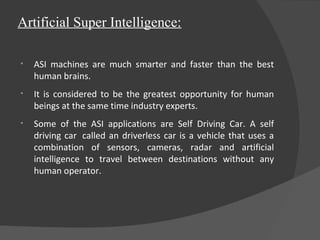 Artificial Super Intelligence:
• ASI machines are much smarter and faster than the best
human brains.
• It is considered to be the greatest opportunity for human
beings at the same time industry experts.
• Some of the ASI applications are Self Driving Car. A self
driving car called an driverless car is a vehicle that uses a
combination of sensors, cameras, radar and artificial
intelligence to travel between destinations without any
human operator.
 