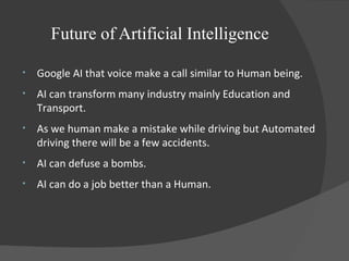 Future of Artificial Intelligence
• Google AI that voice make a call similar to Human being.
• AI can transform many industry mainly Education and
Transport.
• As we human make a mistake while driving but Automated
driving there will be a few accidents.
• AI can defuse a bombs.
• AI can do a job better than a Human.
 