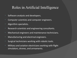 Roles in Artificial Intelligence
• Software analysts and developers.
• Computer scientists and computer engineers.
• Algorithm specialists.
• Research scientists and engineering consultants.
• Mechanical engineers and maintenance technicians.
• Manufacturing and electrical engineers.
• Surgical technicians working with robotic tools.
• Military and aviation electricians working with flight
simulators, drones, and armaments.
 