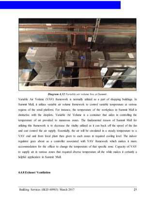 AIR-CONDITIONING
Building Services (BLD 60903) March 2017 21
Diagram 4.32 Variable air volume box at Summit.
Variable Air Volume (VAV) framework is normally utilized as a part of shopping buildings. In
Summit Mall, it utilizes variable air volume framework to control variable temperature at various
regions of the retail platform. For instance, the temperature of the workplace in Summit Mall is
distinctive with the shoplots. Variable Air Volume is a container that aides in controlling the
temperature of air provided to numerous zones. The fundamental reason of Summit Mall for
utilizing this framework is to decrease the vitality utilized as it can back off the speed of the fan
and can control the air supply. Essentially, the air will be circulated in a steady temperature to a
VAV end unit from focal plant then given to each zones in required cooling level. The indoor
regulator goes about as a controller associated with VAV framework which makes it more
accommodation for the officer to change the temperature of that specific zone. Capacity of VAV
to supply air in various zones that required diverse temperature all the while makes it certainly a
helpful application in Summit Mall.
4.4.8 Exhaust Ventilation
 
