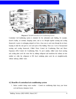AIR-CONDITIONING
Building Services (BLD 60903) March 2017 4
Diagram 4.7 & 4.8 Centralized Air Conditioning System.
Centralized Air-Conditioning system is intended for the substantial scale building, for example,
doctor's facility, air terminal, shopping center, and so on. Brought together aerating and cooling
framework is great at exchanging adapted air from a base area to each zone through the air ducts
keeping in mind the end goal to cool each parts of the building. There are 2 sorts of incorporated
aerating and cooling framework, Chilled Water Central Air Conditioning Plant and Direct
Expansion (DX) Central Air Conditioning Plant. To put it plainly, chilled water focal aerating
and cooling plant cools the water first by utilizing refrigerant and transforms the ordinary air into
molded air while the refrigerant in DX focal ventilating plant cools the air straightforwardly
without utilizing chilled water.
4.2 Benefits of centralized air-conditioning system
1. Indoor comfort during warm weather – Central air conditioning helps keep your home
cool and lessens dampness levels.
 