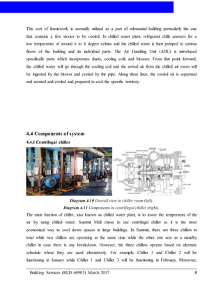 AIR-CONDITIONING
Building Services (BLD 60903) March 2017 6
This sort of framework is normally utilized as a part of substantial building particularly the one
that contains a few stories to be cooled. In chilled water plant, refrigerant chills answers for a
low temperature of around 6 to 8 degree celsius and the chilled water is then pumped to various
floors of the building and its individual parts. The Air Handling Unit (AHU) is introduced
specifically parts which incorporates ducts, cooling coils and blowers. From that point forward,
the chilled water will go through the cooling coil and the arrival air from the chilled air room will
be ingested by the blower and cooled by the pipe. Along these lines, the cooled air is separated
and aerated and cooled and prepared to cool the specific territory.
4.4 Components of system
4.4.1 Centrifugal chiller
Diagram 4.10 Overall view in chiller room (left).
Diagram 4.11 Components in centrifugal chiller (right).
The main function of chiller, also known as chilled water plant, is to lower the temperature of the
air by using chilled water. Summit Mall chose to use centrifugal chiller as it is the most
economical way to cool down spaces in large buildings. In Summit, there are three chillers in
total while two chillers are operating at the same time while the other one acts as a standby
chiller in case there is any breakdown. However, the three chillers operate based on alternate
schedule where they are used alternatively. For example, Chiller 1 and Chiller 2 will be
functioning in January while Chiller 1 and Chiller 3 will be functioning in February. Moreover,
 