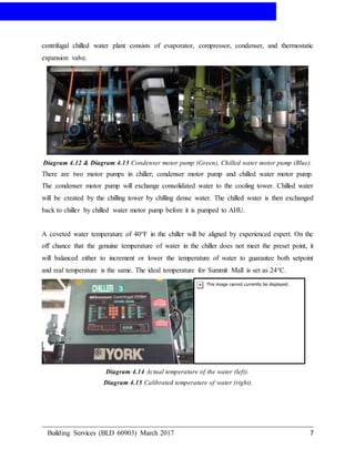 AIR-CONDITIONING
Building Services (BLD 60903) March 2017 7
centrifugal chilled water plant consists of evaporator, compressor, condenser, and thermostatic
expansion valve.
Diagram 4.12 & Diagram 4.13 Condenser motor pump (Green), Chilled water motor pump (Blue).
There are two motor pumps in chiller; condenser motor pump and chilled water motor pump.
The condenser motor pump will exchange consolidated water to the cooling tower. Chilled water
will be created by the chilling tower by chilling dense water. The chilled water is then exchanged
back to chiller by chilled water motor pump before it is pumped to AHU.
A coveted water temperature of 40°F in the chiller will be aligned by experienced expert. On the
off chance that the genuine temperature of water in the chiller does not meet the preset point, it
will balanced either to increment or lower the temperature of water to guarantee both setpoint
and real temperature is the same. The ideal temperature for Summit Mall is set as 24°C.
Diagram 4.14 Actual temperature of the water (left).
Diagram 4.15 Calibrated temperature of water (right).
 