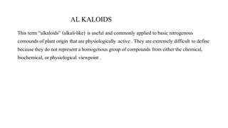 AL KALOIDS
This term “alkaloids” (alkali-like) is useful and commonly applied to basic nitrogenous
comounds of plant origin thatarephysiologically active. They areextremely difficult to define
becausethey do not represent ahomogenous group of compounds from either the chemical,
biochemical, or physiological viewpoint .
 