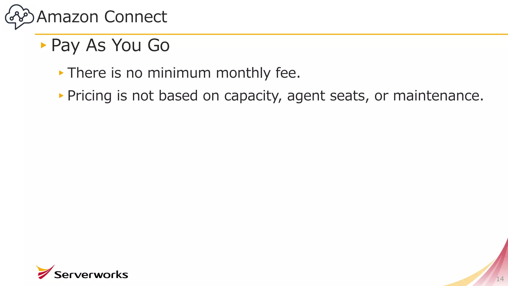 Amazon Connect
14
▸Pay As You Go
▸There is no minimum monthly fee.
▸Pricing is not based on capacity, agent seats, or maintenance.
 