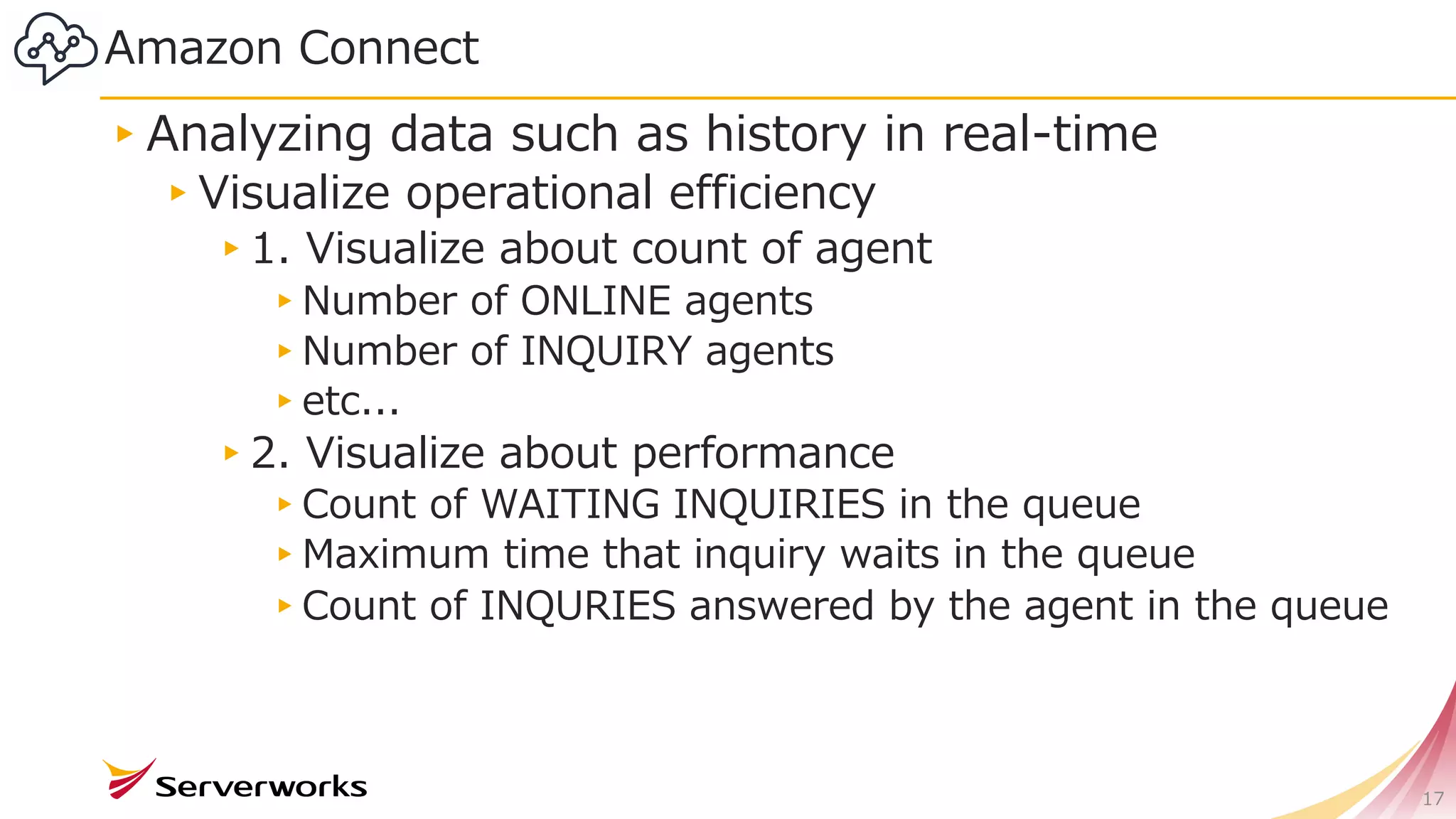 Amazon Connect
▸Analyzing data such as history in real-time
▸Visualize operational efficiency
▸1. Visualize about count of agent
▸Number of ONLINE agents
▸Number of INQUIRY agents
▸etc...
▸2. Visualize about performance
▸Count of WAITING INQUIRIES in the queue
▸Maximum time that inquiry waits in the queue
▸Count of INQURIES answered by the agent in the queue
17
 