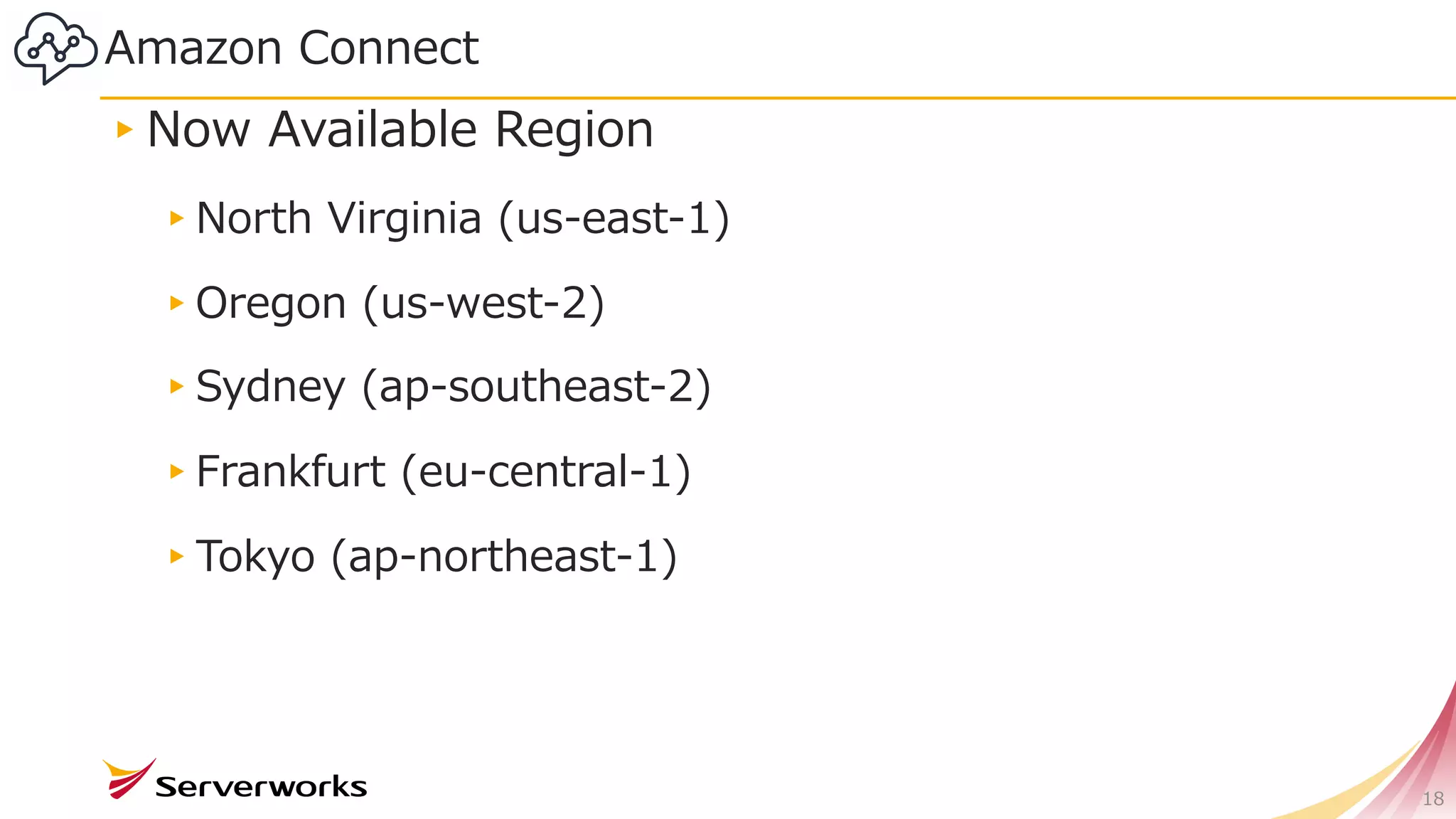 Amazon Connect
18
▸Now Available Region
▸North Virginia (us-east-1)
▸Oregon (us-west-2)
▸Sydney (ap-southeast-2)
▸Frankfurt (eu-central-1)
▸Tokyo (ap-northeast-1)
 