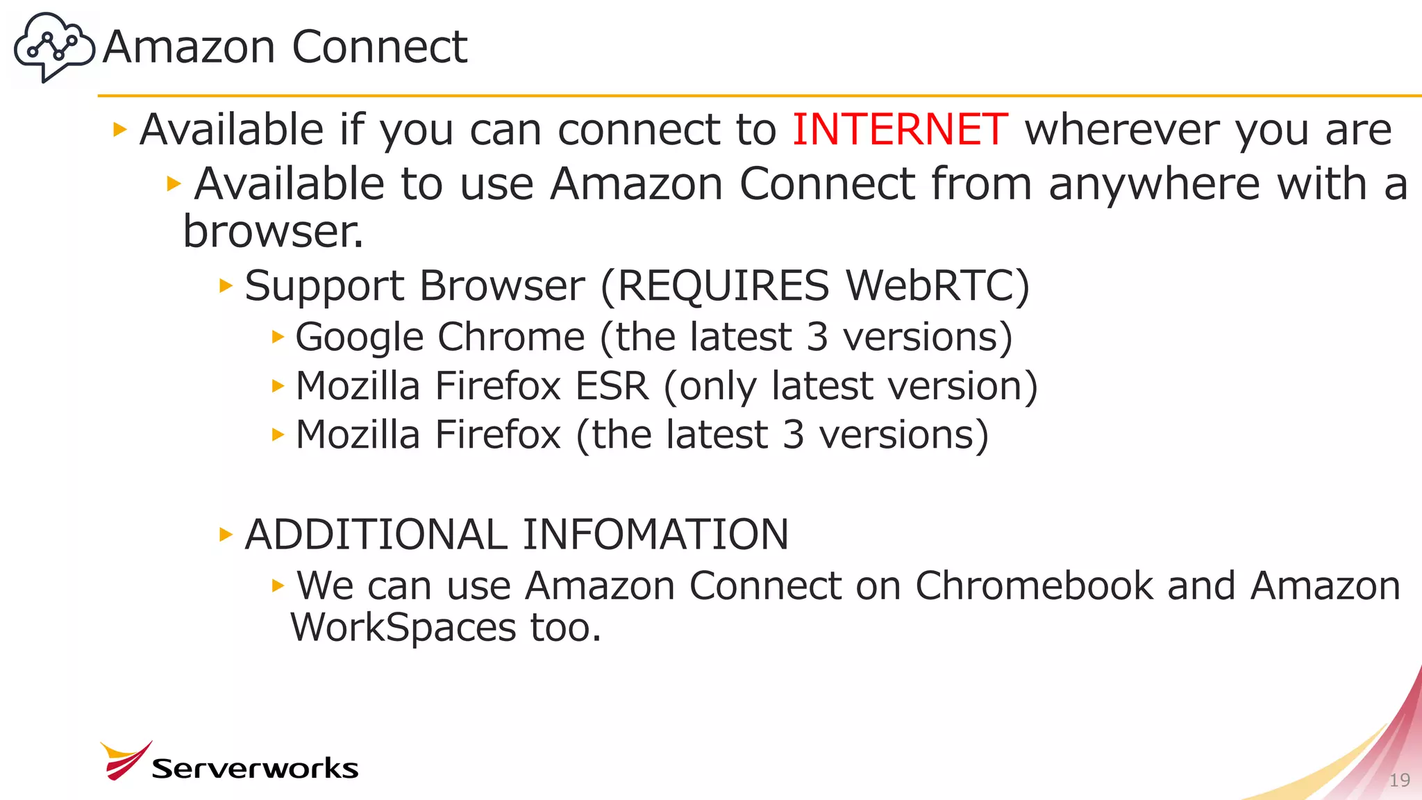 Amazon Connect
▸Available if you can connect to INTERNET wherever you are
▸Available to use Amazon Connect from anywhere with a
browser.
▸Support Browser (REQUIRES WebRTC)
▸Google Chrome (the latest 3 versions)
▸Mozilla Firefox ESR (only latest version)
▸Mozilla Firefox (the latest 3 versions)
▸ADDITIONAL INFOMATION
▸We can use Amazon Connect on Chromebook and Amazon
WorkSpaces too.
19
 
