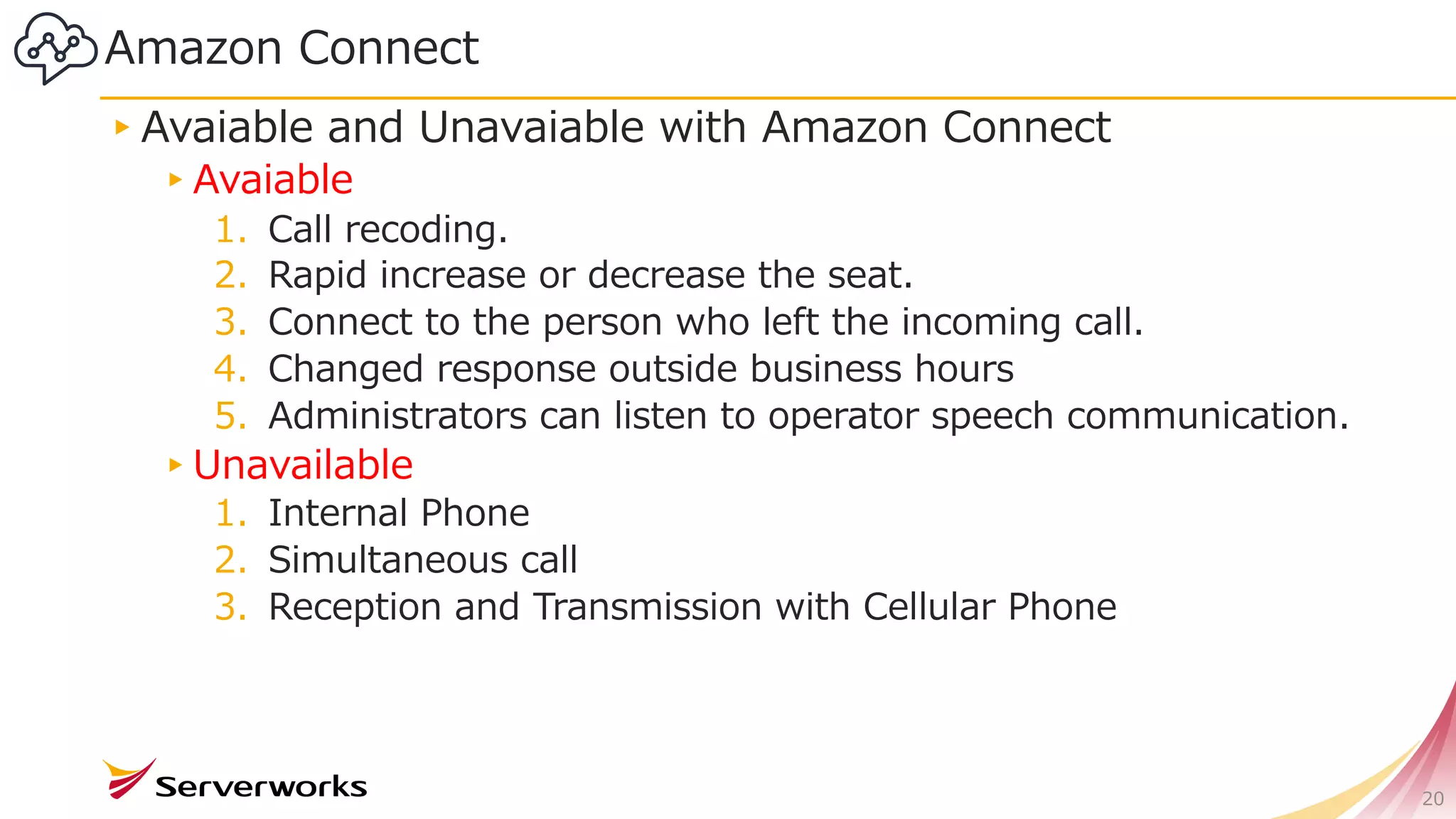 Amazon Connect
20
▸Avaiable and Unavaiable with Amazon Connect
▸Avaiable
1. Call recoding.
2. Rapid increase or decrease the seat.
3. Connect to the person who left the incoming call.
4. Changed response outside business hours
5. Administrators can listen to operator speech communication.
▸Unavailable
1. Internal Phone
2. Simultaneous call
3. Reception and Transmission with Cellular Phone
 