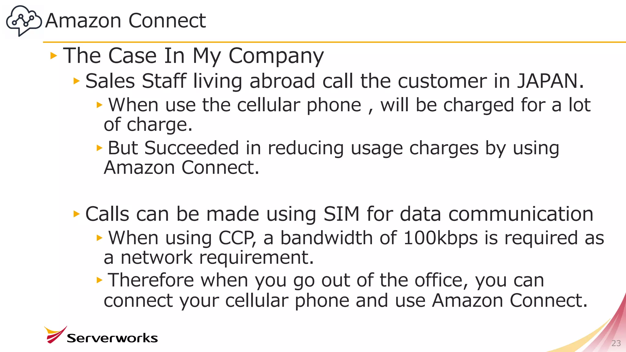 23
Amazon Connect
▸The Case In My Company
▸Sales Staff living abroad call the customer in JAPAN.
▸When use the cellular phone , will be charged for a lot
of charge.
▸But Succeeded in reducing usage charges by using
Amazon Connect.
▸Calls can be made using SIM for data communication
▸When using CCP, a bandwidth of 100kbps is required as
a network requirement.
▸Therefore when you go out of the office, you can
connect your cellular phone and use Amazon Connect.
 
