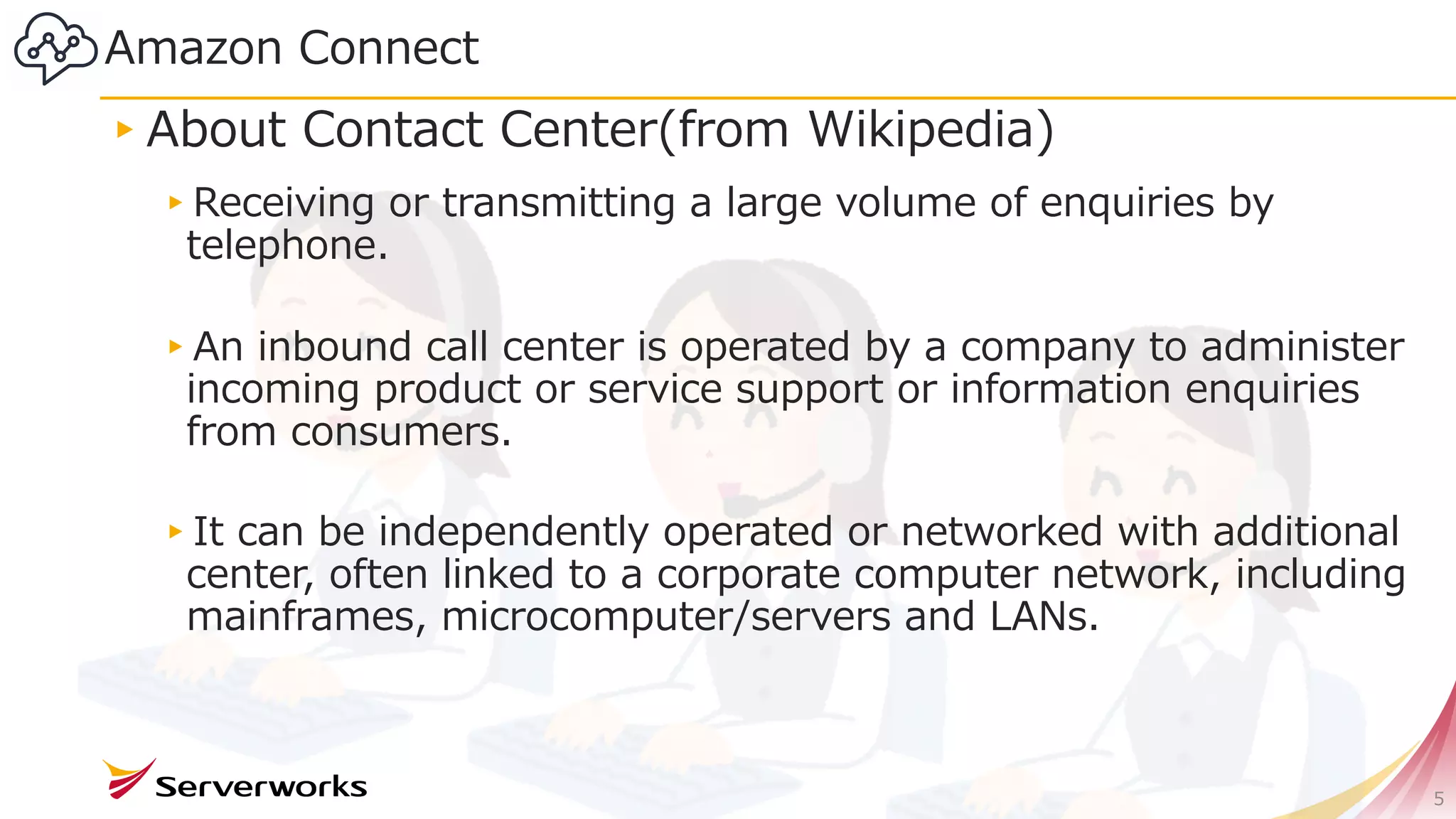 Amazon Connect
▸About Contact Center(from Wikipedia)
▸Receiving or transmitting a large volume of enquiries by
telephone.
▸An inbound call center is operated by a company to administer
incoming product or service support or information enquiries
from consumers.
▸It can be independently operated or networked with additional
center, often linked to a corporate computer network, including
mainframes, microcomputer/servers and LANs.
5
 