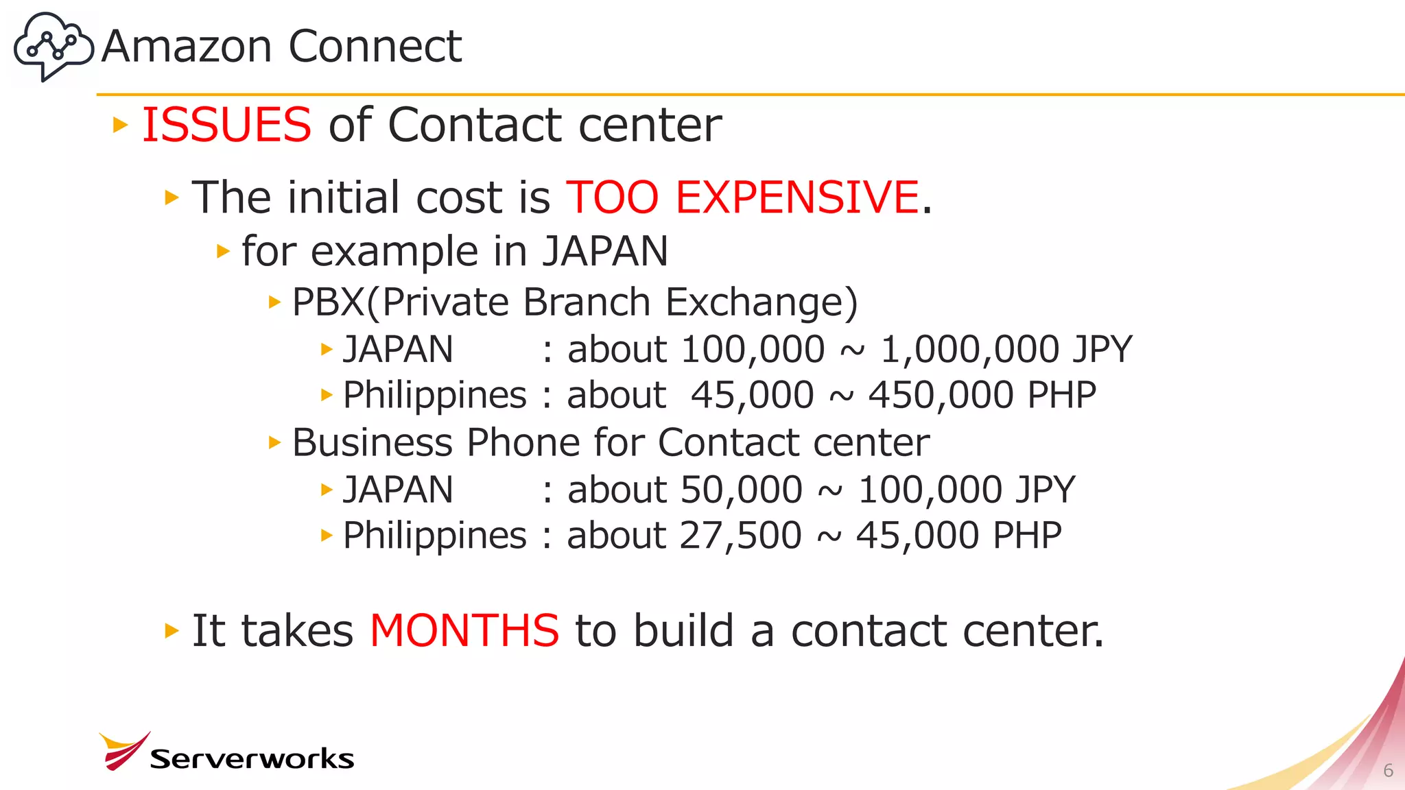 Amazon Connect
▸ISSUES of Contact center
▸The initial cost is TOO EXPENSIVE.
▸for example in JAPAN
▸PBX(Private Branch Exchange)
▸JAPAN : about 100,000 ~ 1,000,000 JPY
▸Philippines : about 45,000 ~ 450,000 PHP
▸Business Phone for Contact center
▸JAPAN : about 50,000 ~ 100,000 JPY
▸Philippines : about 27,500 ~ 45,000 PHP
▸It takes MONTHS to build a contact center.
6
 