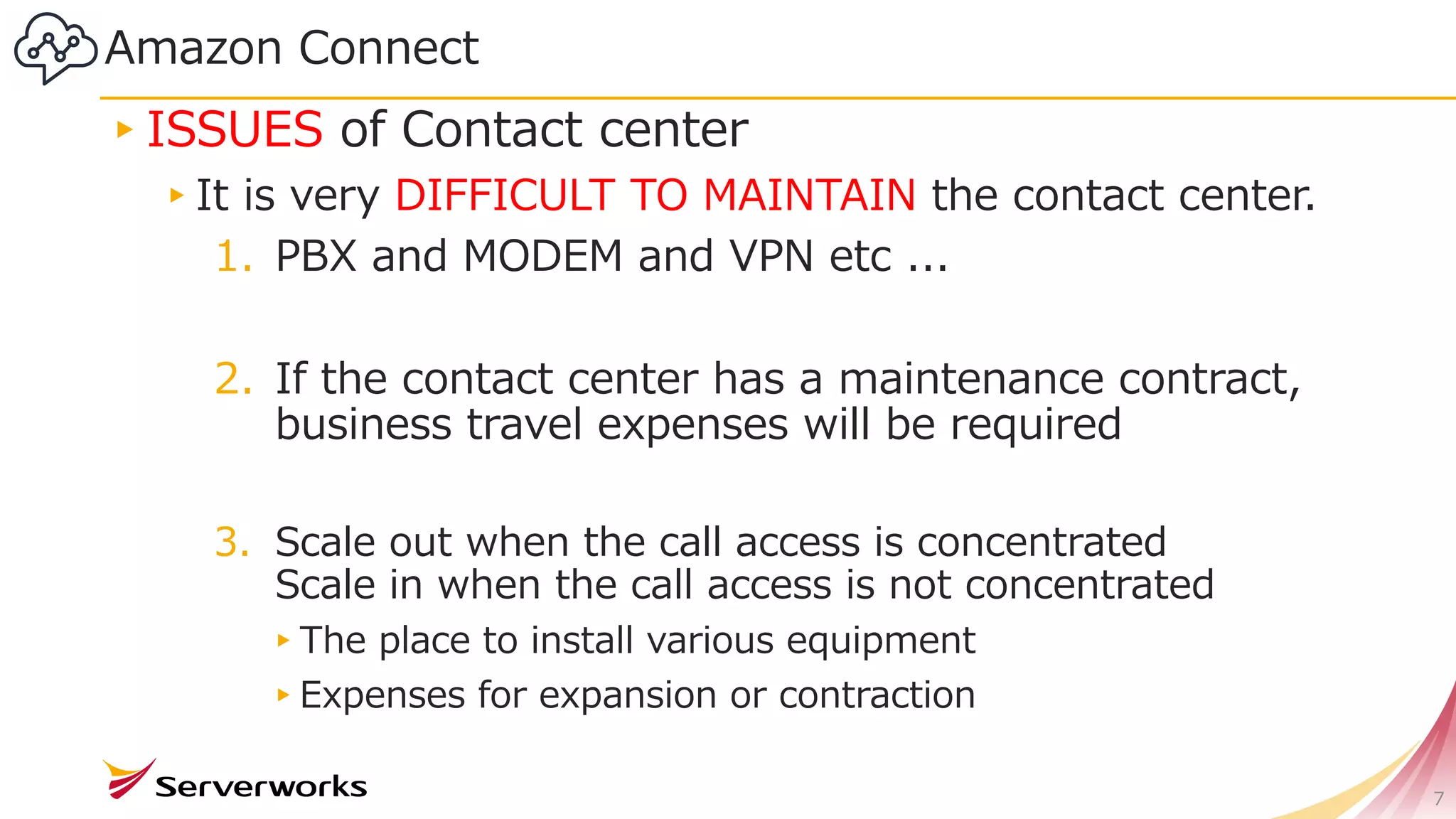 Amazon Connect
▸ISSUES of Contact center
▸It is very DIFFICULT TO MAINTAIN the contact center.
1. PBX and MODEM and VPN etc ...
2. If the contact center has a maintenance contract,
business travel expenses will be required
3. Scale out when the call access is concentrated
Scale in when the call access is not concentrated
▸The place to install various equipment
▸Expenses for expansion or contraction
7
 
