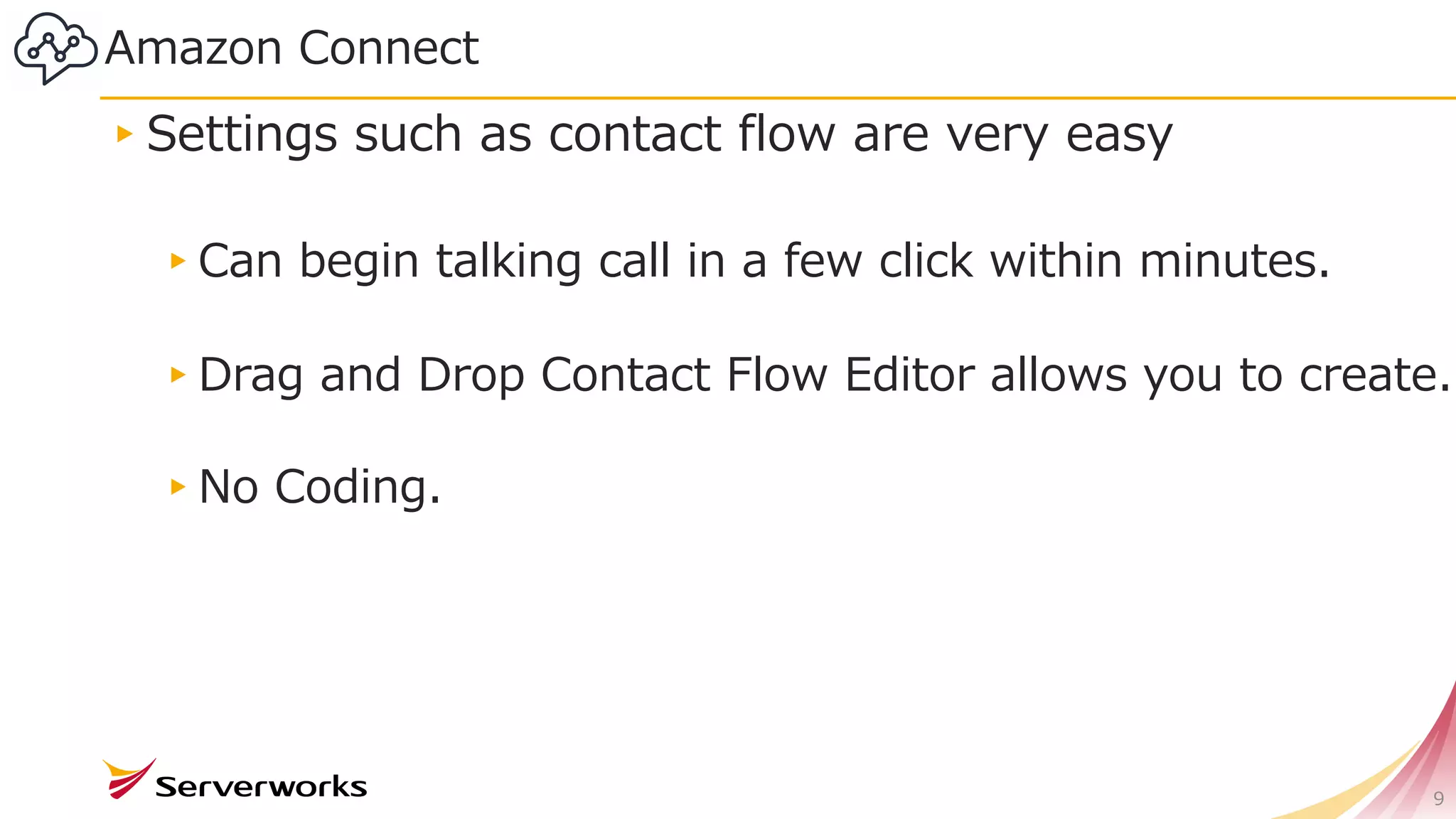 Amazon Connect
▸Settings such as contact flow are very easy
▸Can begin talking call in a few click within minutes.
▸Drag and Drop Contact Flow Editor allows you to create.
▸No Coding.
9
 