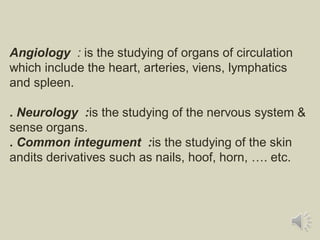 Angiology : is the studying of organs of circulation
which include the heart, arteries, viens, lymphatics
and spleen.
. Neurology :is the studying of the nervous system &
sense organs.
. Common integument :is the studying of the skin
andits derivatives such as nails, hoof, horn, …. etc.
 