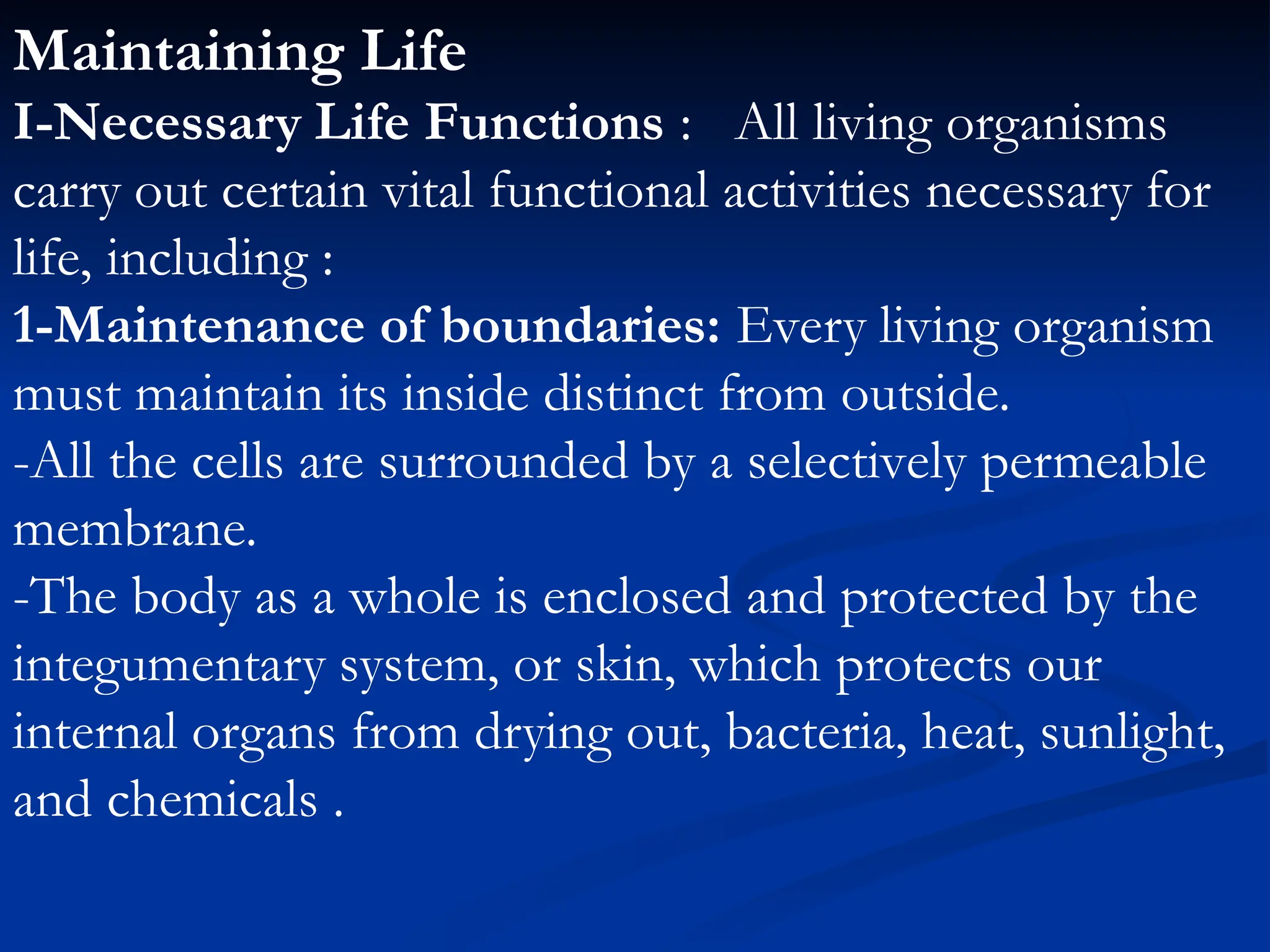 Maintaining Life
I-Necessary Life Functions : All living organisms
carry out certain vital functional activities necessary for
life, including :
1-Maintenance of boundaries: Every living organism
must maintain its inside distinct from outside.
-All the cells are surrounded by a selectively permeable
membrane.
-The body as a whole is enclosed and protected by the
integumentary system, or skin, which protects our
internal organs from drying out, bacteria, heat, sunlight,
and chemicals .
 