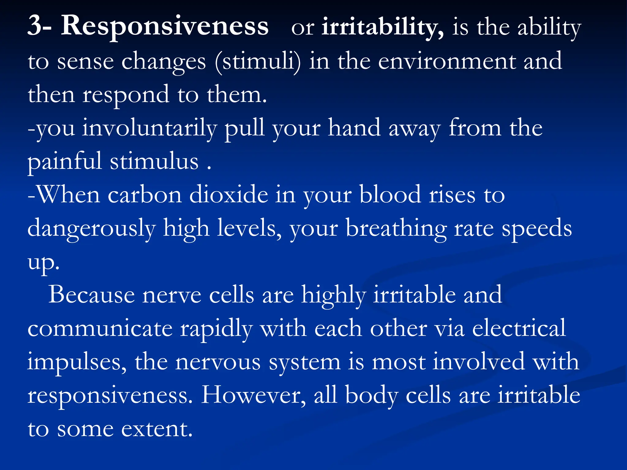 3- Responsiveness or irritability, is the ability
to sense changes (stimuli) in the environment and
then respond to them.
-you involuntarily pull your hand away from the
painful stimulus .
-When carbon dioxide in your blood rises to
dangerously high levels, your breathing rate speeds
up.
Because nerve cells are highly irritable and
communicate rapidly with each other via electrical
impulses, the nervous system is most involved with
responsiveness. However, all body cells are irritable
to some extent.
 