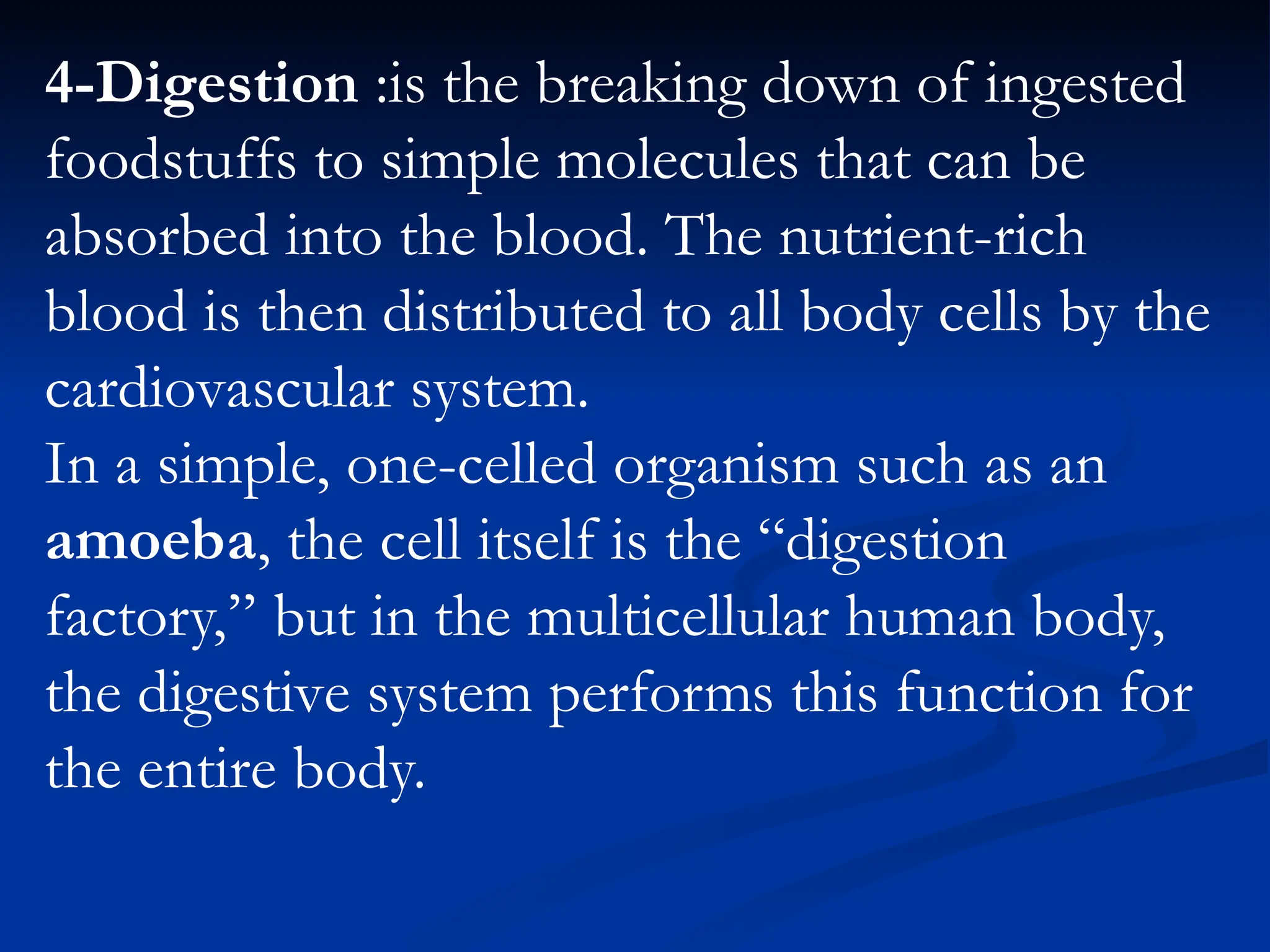 4-Digestion :is the breaking down of ingested
foodstuffs to simple molecules that can be
absorbed into the blood. The nutrient-rich
blood is then distributed to all body cells by the
cardiovascular system.
In a simple, one-celled organism such as an
amoeba, the cell itself is the “digestion
factory,” but in the multicellular human body,
the digestive system performs this function for
the entire body.
 