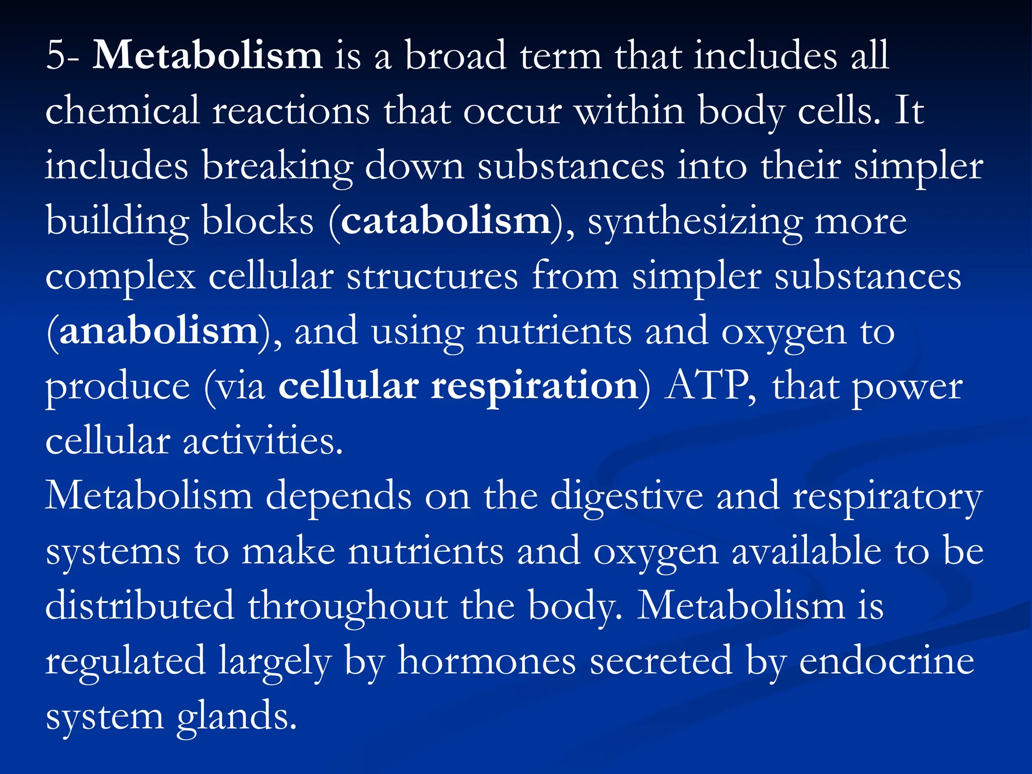 5- Metabolism is a broad term that includes all
chemical reactions that occur within body cells. It
includes breaking down substances into their simpler
building blocks (catabolism), synthesizing more
complex cellular structures from simpler substances
(anabolism), and using nutrients and oxygen to
produce (via cellular respiration) ATP, that power
cellular activities.
Metabolism depends on the digestive and respiratory
systems to make nutrients and oxygen available to be
distributed throughout the body. Metabolism is
regulated largely by hormones secreted by endocrine
system glands.
 