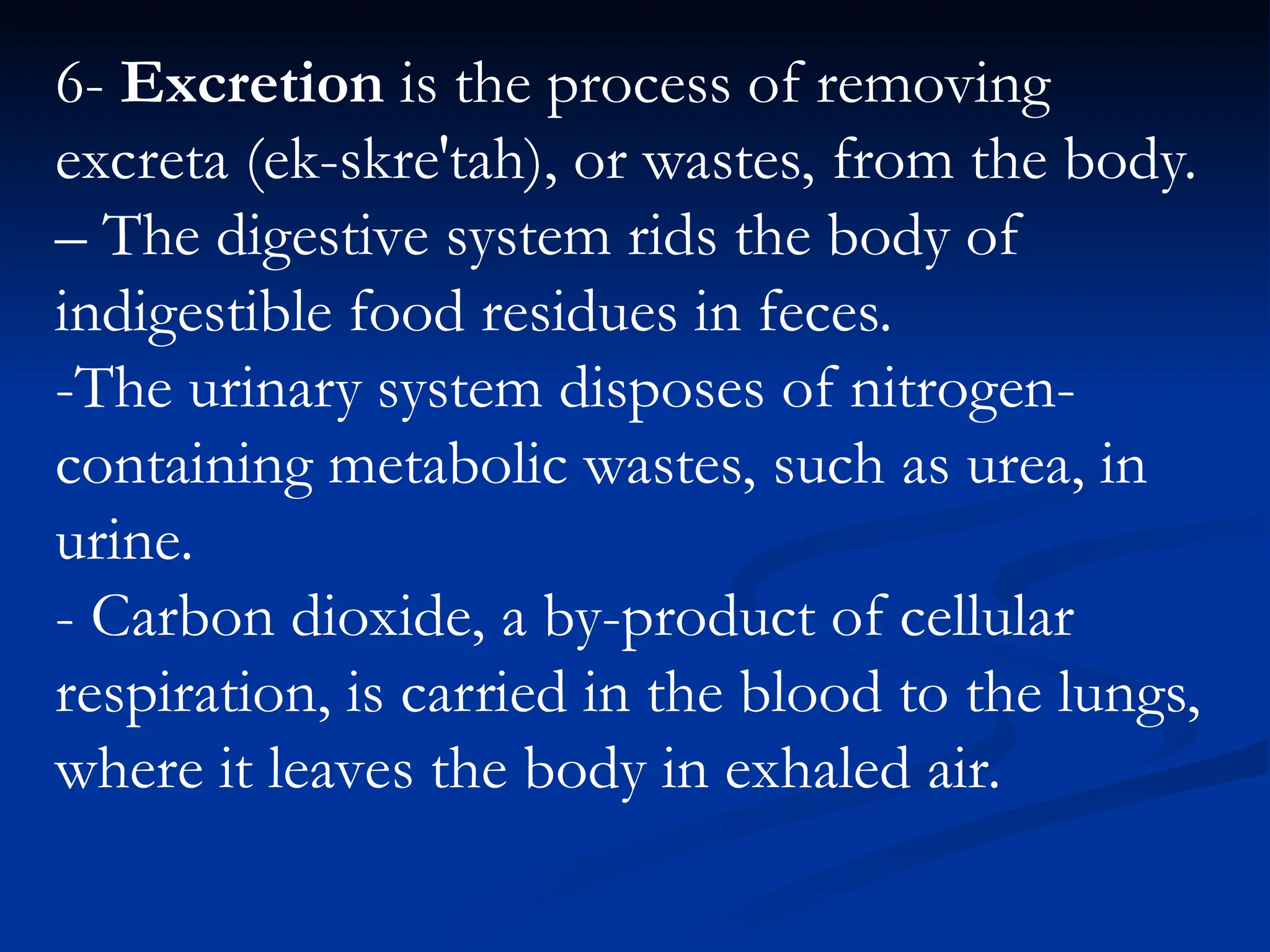 6- Excretion is the process of removing
excreta (ek-skre′tah), or wastes, from the body.
– The digestive system rids the body of
indigestible food residues in feces.
-The urinary system disposes of nitrogen-
containing metabolic wastes, such as urea, in
urine.
- Carbon dioxide, a by-product of cellular
respiration, is carried in the blood to the lungs,
where it leaves the body in exhaled air.
 