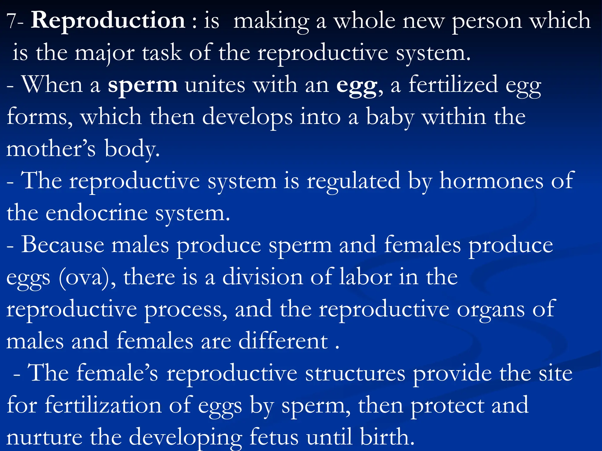 7- Reproduction : is making a whole new person which
is the major task of the reproductive system.
- When a sperm unites with an egg, a fertilized egg
forms, which then develops into a baby within the
mother’s body.
- The reproductive system is regulated by hormones of
the endocrine system.
- Because males produce sperm and females produce
eggs (ova), there is a division of labor in the
reproductive process, and the reproductive organs of
males and females are different .
- The female’s reproductive structures provide the site
for fertilization of eggs by sperm, then protect and
nurture the developing fetus until birth.
 