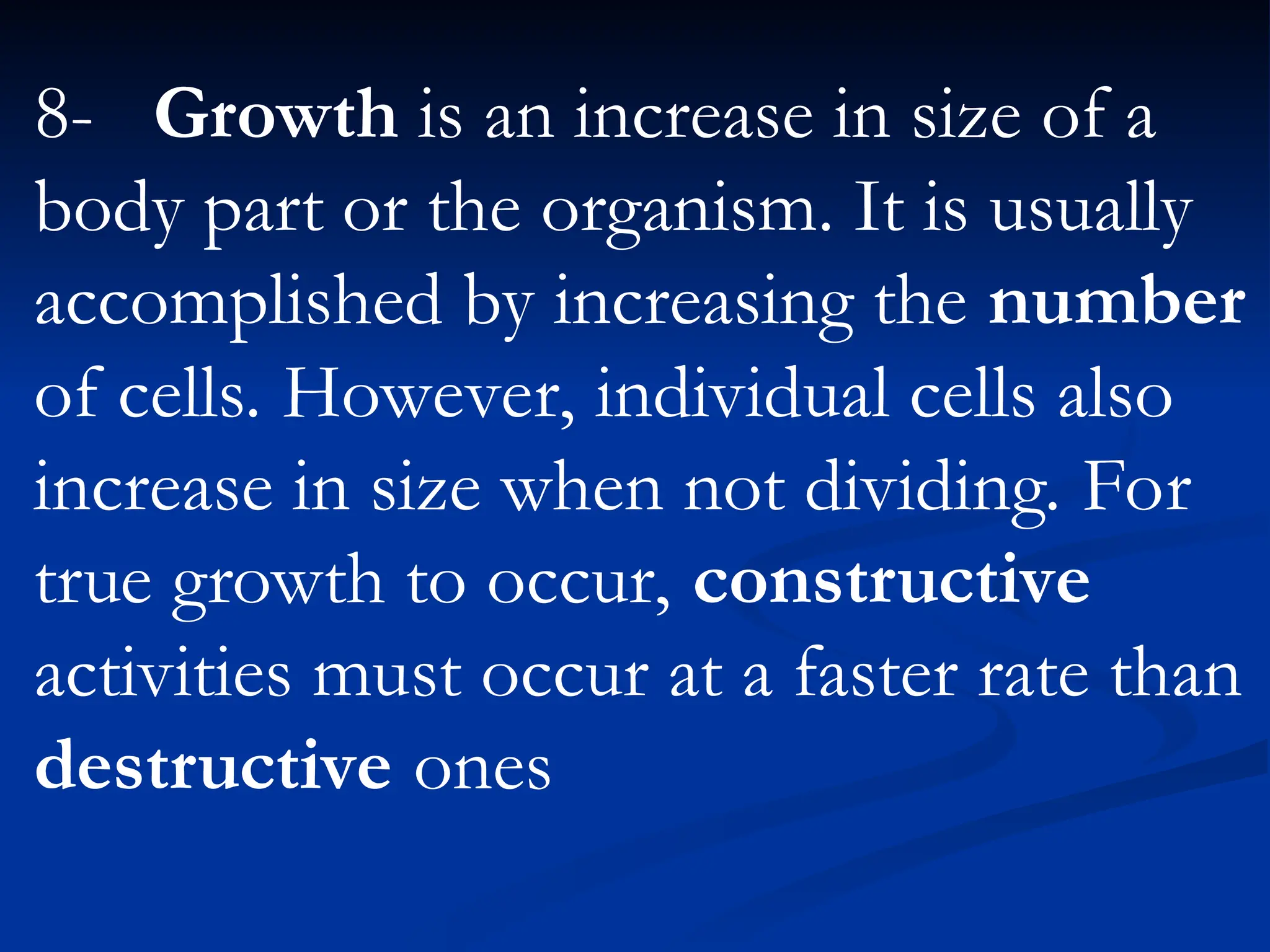 8- Growth is an increase in size of a
body part or the organism. It is usually
accomplished by increasing the number
of cells. However, individual cells also
increase in size when not dividing. For
true growth to occur, constructive
activities must occur at a faster rate than
destructive ones
 
