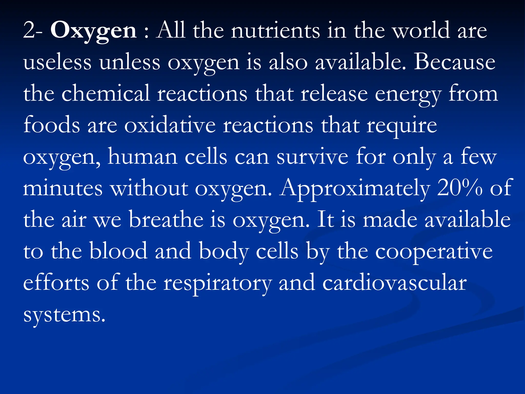 2- Oxygen : All the nutrients in the world are
useless unless oxygen is also available. Because
the chemical reactions that release energy from
foods are oxidative reactions that require
oxygen, human cells can survive for only a few
minutes without oxygen. Approximately 20% of
the air we breathe is oxygen. It is made available
to the blood and body cells by the cooperative
efforts of the respiratory and cardiovascular
systems.
 