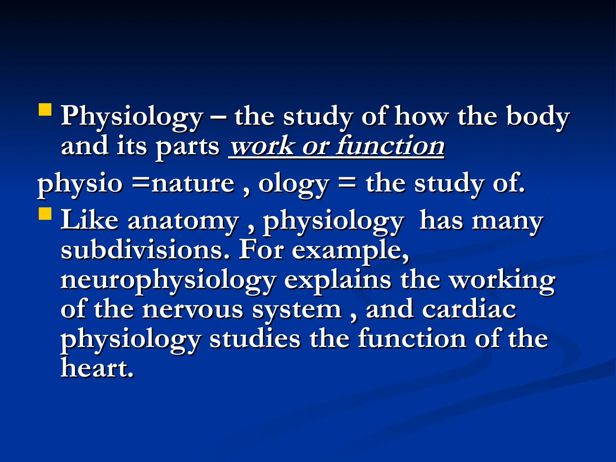  Physiology – the study of how the body
Physiology – the study of how the body
and its parts
and its parts work or function
work or function
physio =nature , ology = the study of.
physio =nature , ology = the study of.
 Like anatomy , physiology has many
Like anatomy , physiology has many
subdivisions. For example,
subdivisions. For example,
neurophysiology explains the working
neurophysiology explains the working
of the nervous system , and cardiac
of the nervous system , and cardiac
physiology studies the function of the
physiology studies the function of the
heart.
heart.
 