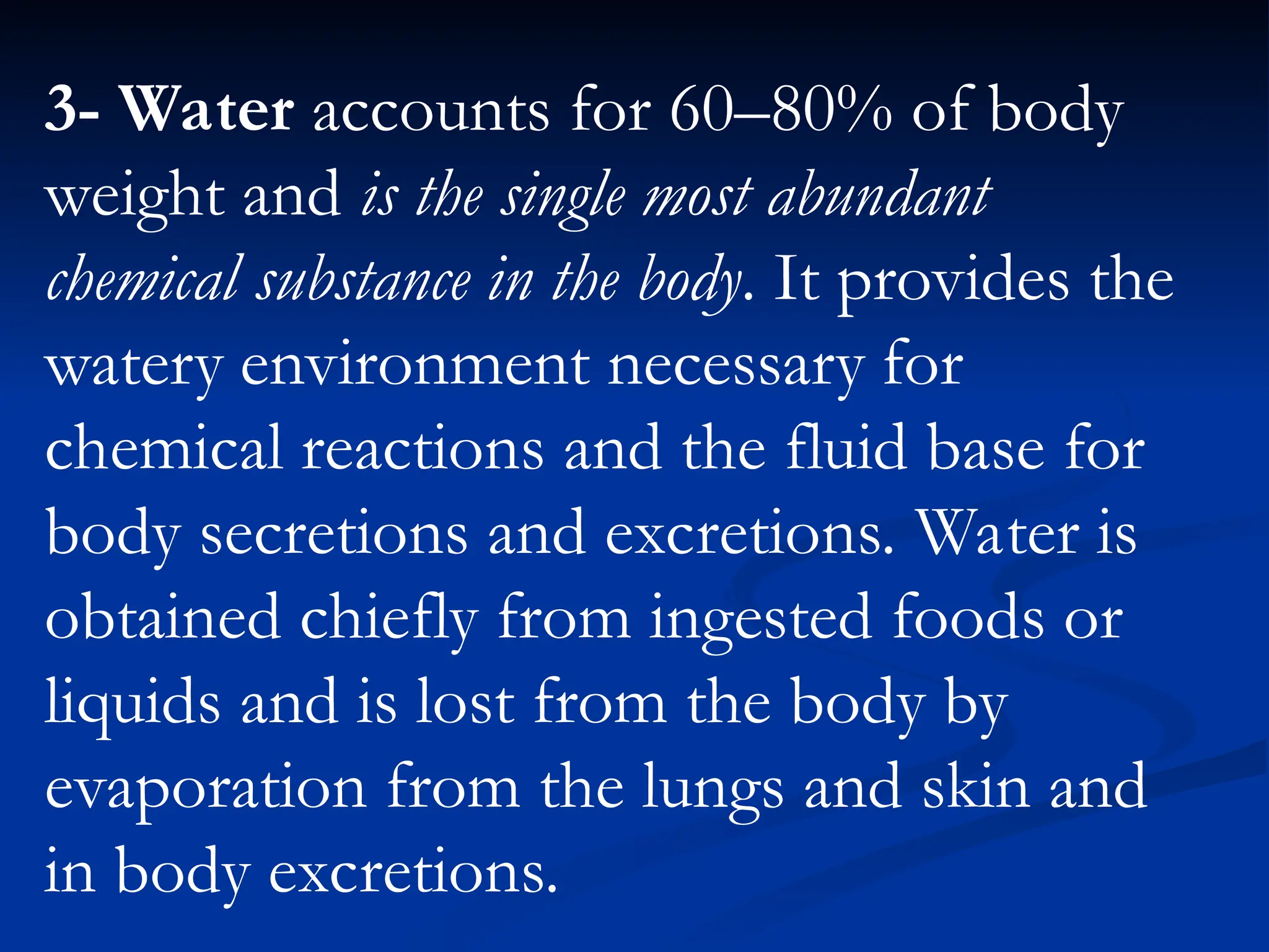3- Water accounts for 60–80% of body
weight and is the single most abundant
chemical substance in the body. It provides the
watery environment necessary for
chemical reactions and the fluid base for
body secretions and excretions. Water is
obtained chiefly from ingested foods or
liquids and is lost from the body by
evaporation from the lungs and skin and
in body excretions.
 