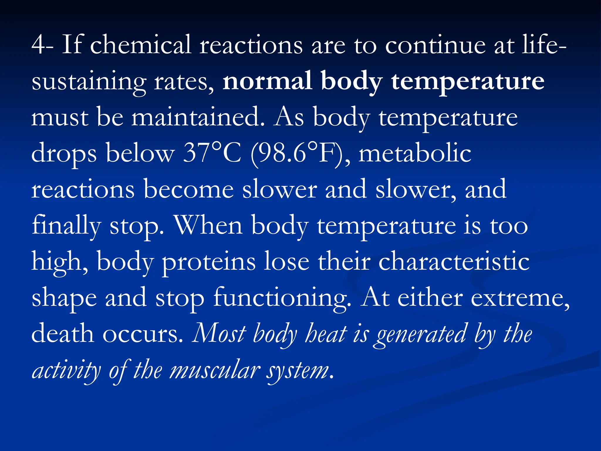 4- If chemical reactions are to continue at life-
sustaining rates, normal body temperature
must be maintained. As body temperature
drops below 37°C (98.6°F), metabolic
reactions become slower and slower, and
finally stop. When body temperature is too
high, body proteins lose their characteristic
shape and stop functioning. At either extreme,
death occurs. Most body heat is generated by the
activity of the muscular system.
 