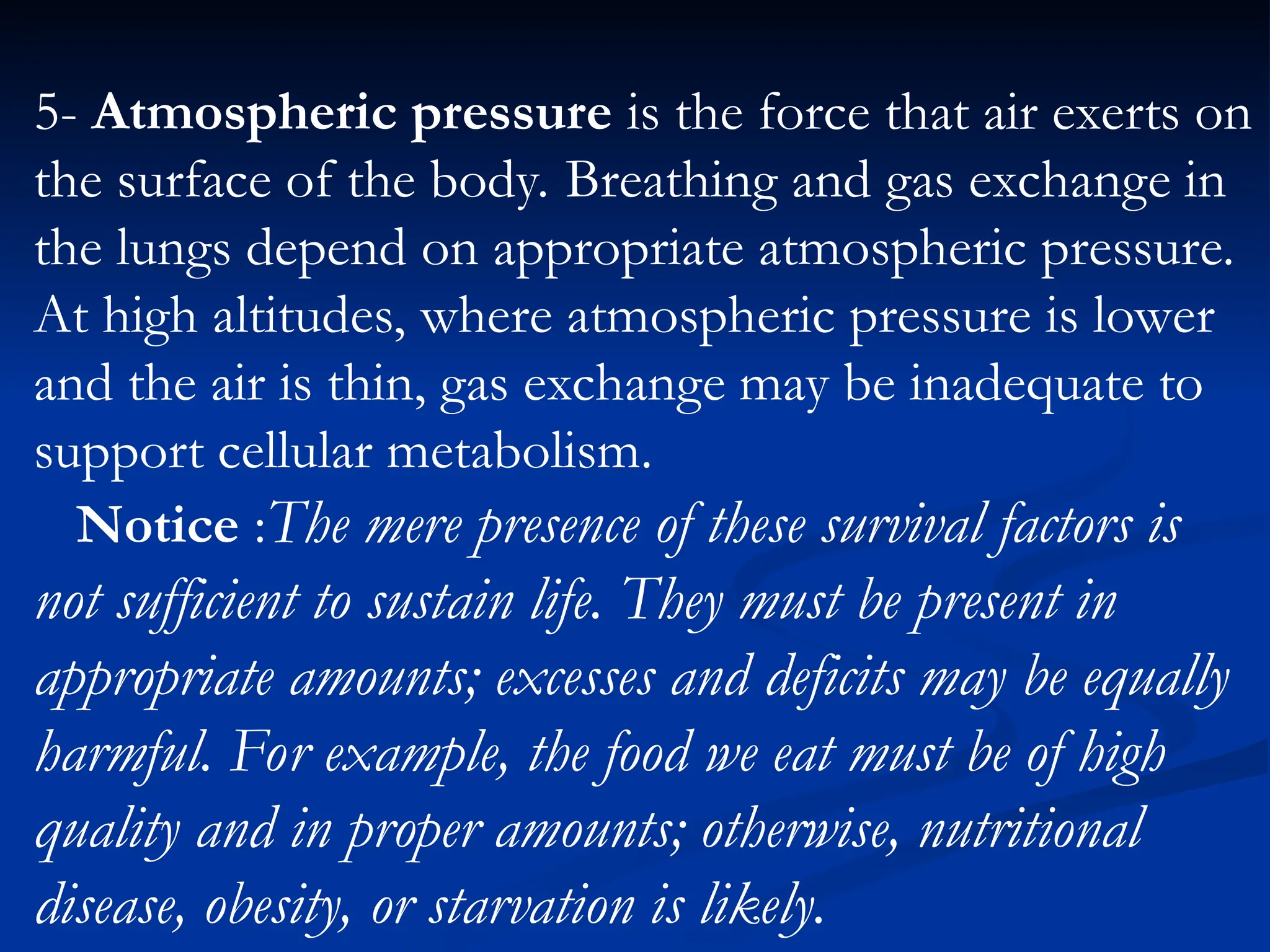 5- Atmospheric pressure is the force that air exerts on
the surface of the body. Breathing and gas exchange in
the lungs depend on appropriate atmospheric pressure.
At high altitudes, where atmospheric pressure is lower
and the air is thin, gas exchange may be inadequate to
support cellular metabolism.
Notice :The mere presence of these survival factors is
not sufficient to sustain life. They must be present in
appropriate amounts; excesses and deficits may be equally
harmful. For example, the food we eat must be of high
quality and in proper amounts; otherwise, nutritional
disease, obesity, or starvation is likely.
 