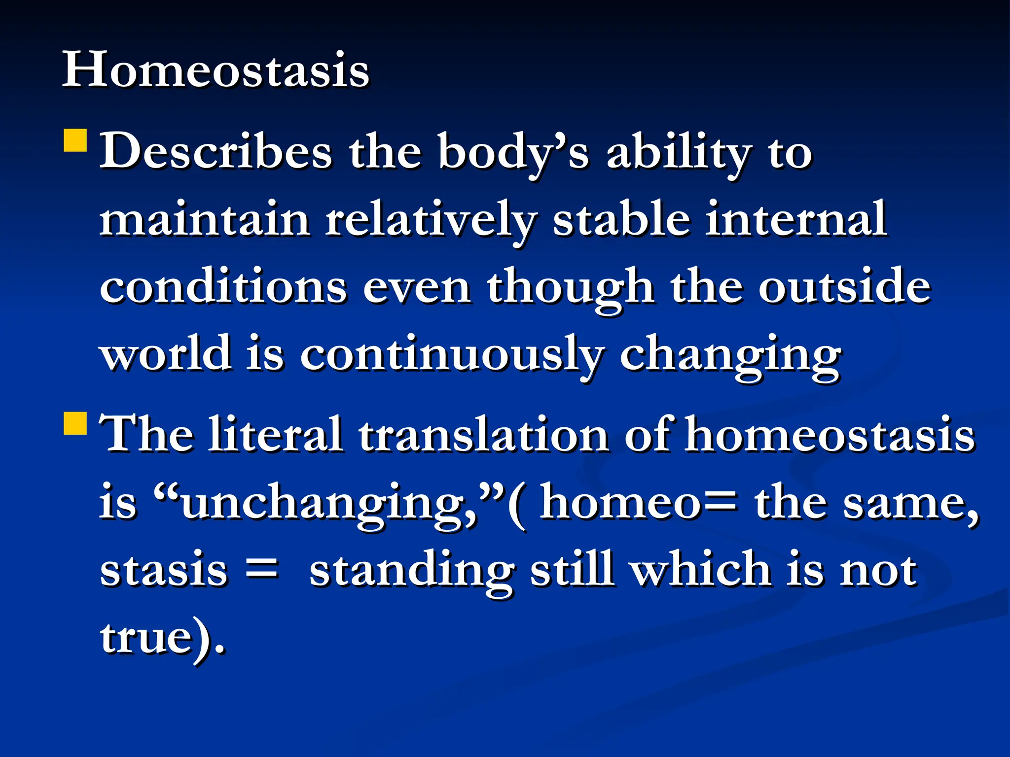 Homeostasis
Homeostasis
 Describes the body’s ability to
Describes the body’s ability to
maintain relatively stable internal
maintain relatively stable internal
conditions even though the outside
conditions even though the outside
world is continuously changing
world is continuously changing
 The literal translation of homeostasis
The literal translation of homeostasis
is “unchanging,”( homeo= the same,
is “unchanging,”( homeo= the same,
stasis = standing still which is not
stasis = standing still which is not
true).
true).
 