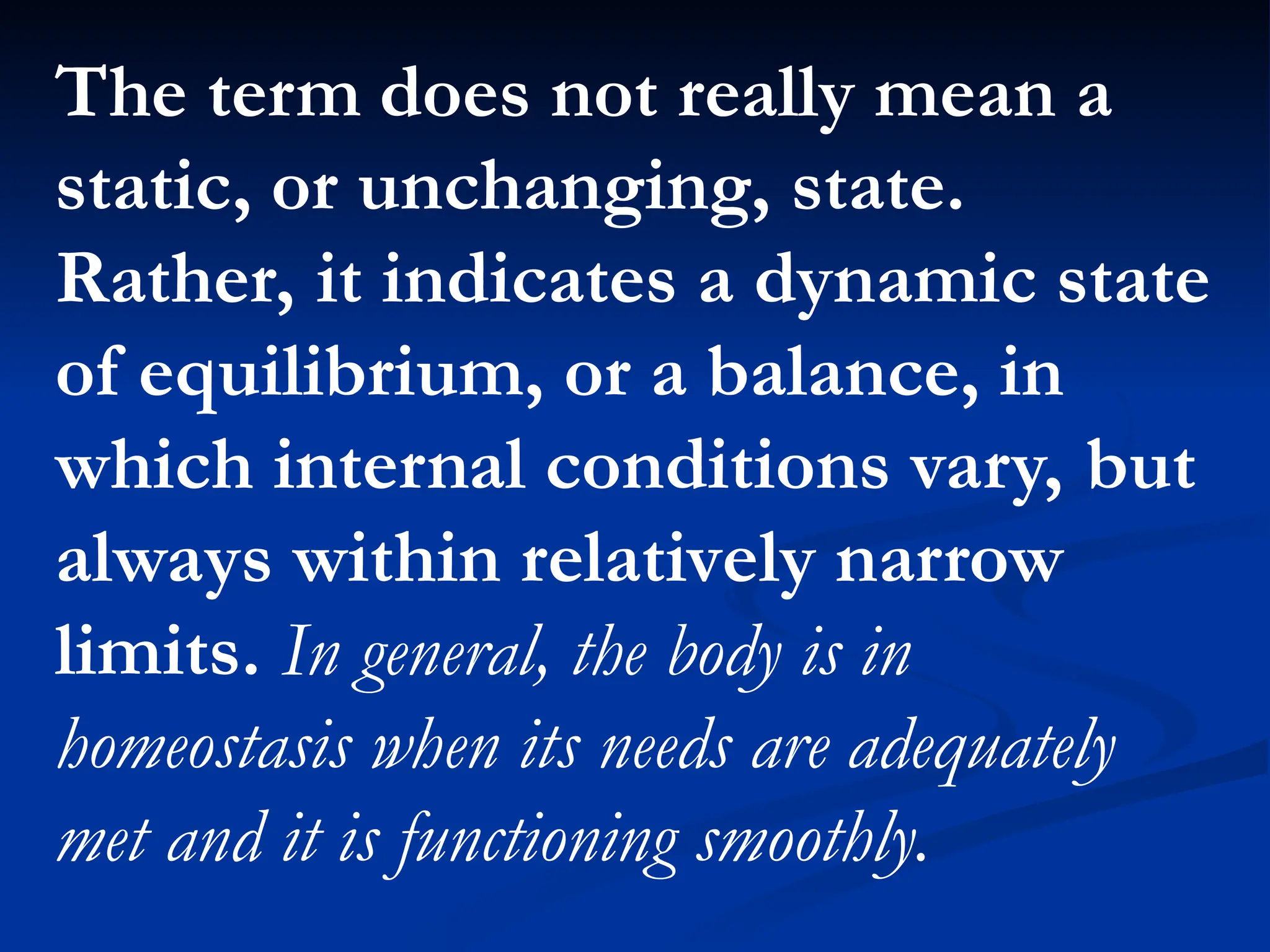 The term does not really mean a
static, or unchanging, state.
Rather, it indicates a dynamic state
of equilibrium, or a balance, in
which internal conditions vary, but
always within relatively narrow
limits. In general, the body is in
homeostasis when its needs are adequately
met and it is functioning smoothly.
 