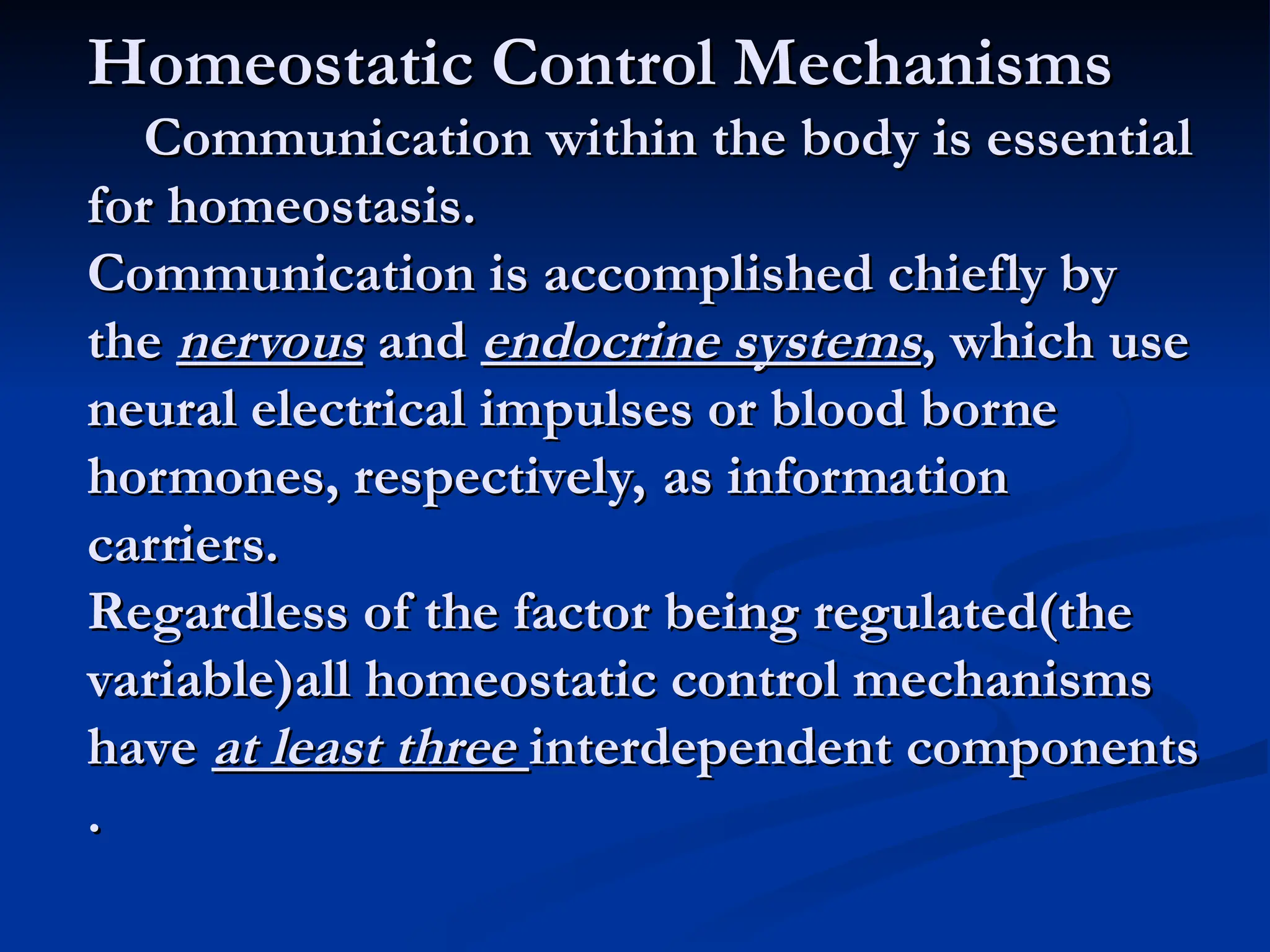 Homeostatic Control Mechanisms
Homeostatic Control Mechanisms
Communication within the body is essential
Communication within the body is essential
for homeostasis.
for homeostasis.
Communication is accomplished chiefly by
Communication is accomplished chiefly by
the
the nervous
nervous and
and endocrine systems
endocrine systems, which use
, which use
neural electrical impulses or blood borne
neural electrical impulses or blood borne
hormones, respectively, as information
hormones, respectively, as information
carriers.
carriers.
Regardless of the factor being regulated(the
Regardless of the factor being regulated(the
variable)all homeostatic control mechanisms
variable)all homeostatic control mechanisms
have
have at least three
at least three interdependent components
interdependent components
.
.
 