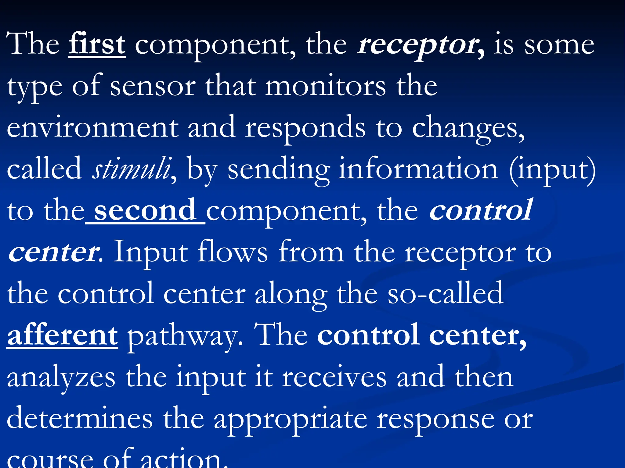 The first component, the receptor, is some
type of sensor that monitors the
environment and responds to changes,
called stimuli, by sending information (input)
to the second component, the control
center. Input flows from the receptor to
the control center along the so-called
afferent pathway. The control center,
analyzes the input it receives and then
determines the appropriate response or
 