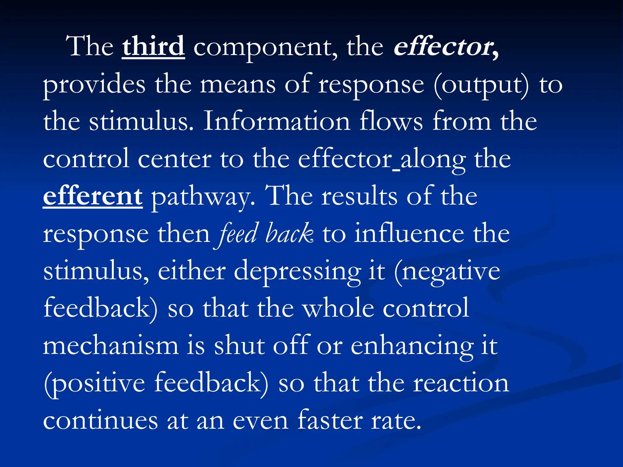 The third component, the effector,
provides the means of response (output) to
the stimulus. Information flows from the
control center to the effector along the
efferent pathway. The results of the
response then feed back to influence the
stimulus, either depressing it (negative
feedback) so that the whole control
mechanism is shut off or enhancing it
(positive feedback) so that the reaction
continues at an even faster rate.
 