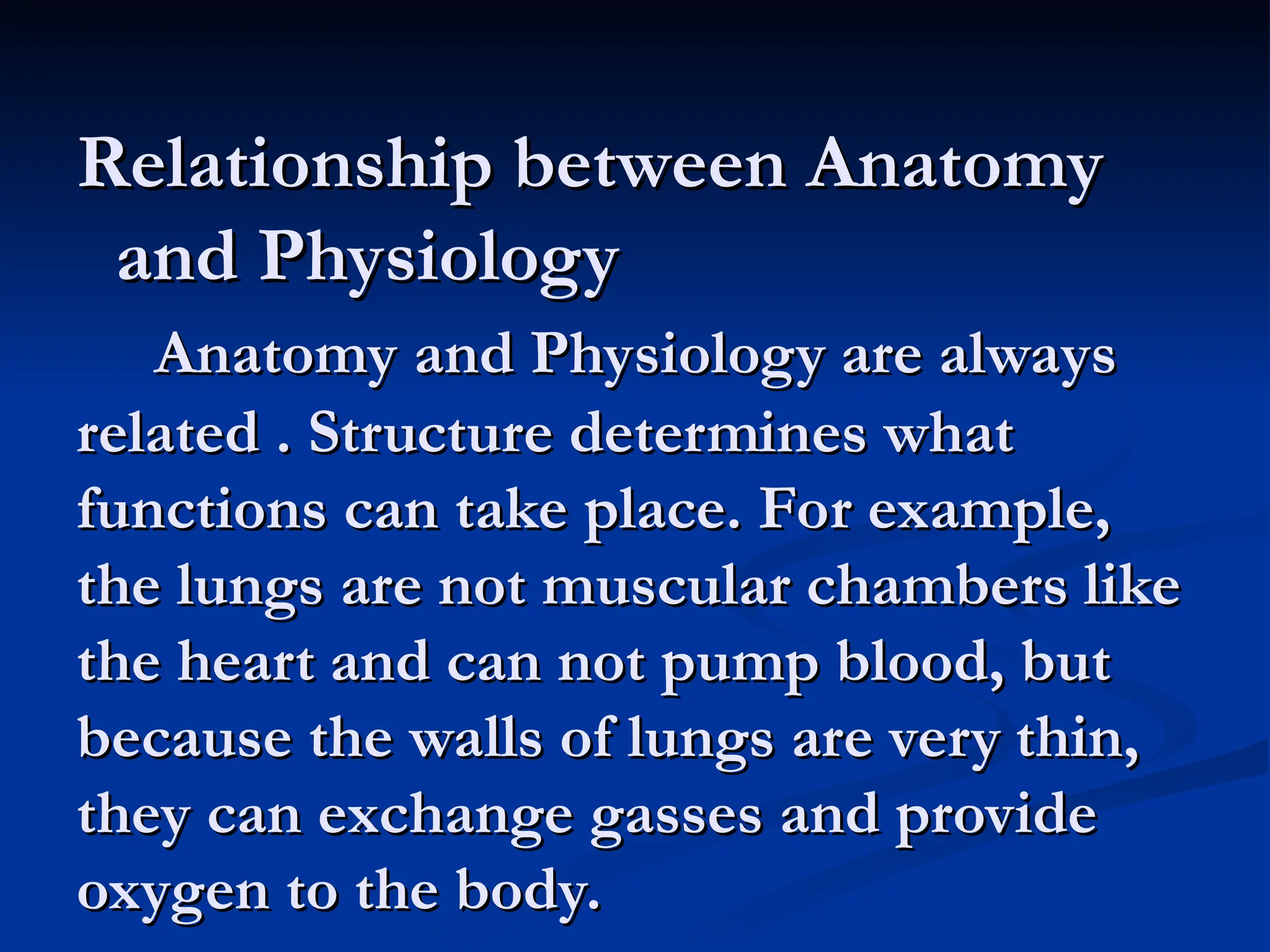 Relationship between Anatomy
Relationship between Anatomy
and Physiology
and Physiology
Anatomy and Physiology are always
Anatomy and Physiology are always
related . Structure determines what
related . Structure determines what
functions can take place. For example,
functions can take place. For example,
the lungs are not muscular chambers like
the lungs are not muscular chambers like
the heart and can not pump blood, but
the heart and can not pump blood, but
because the walls of lungs are very thin,
because the walls of lungs are very thin,
they can exchange gasses and provide
they can exchange gasses and provide
oxygen to the body.
oxygen to the body.
 