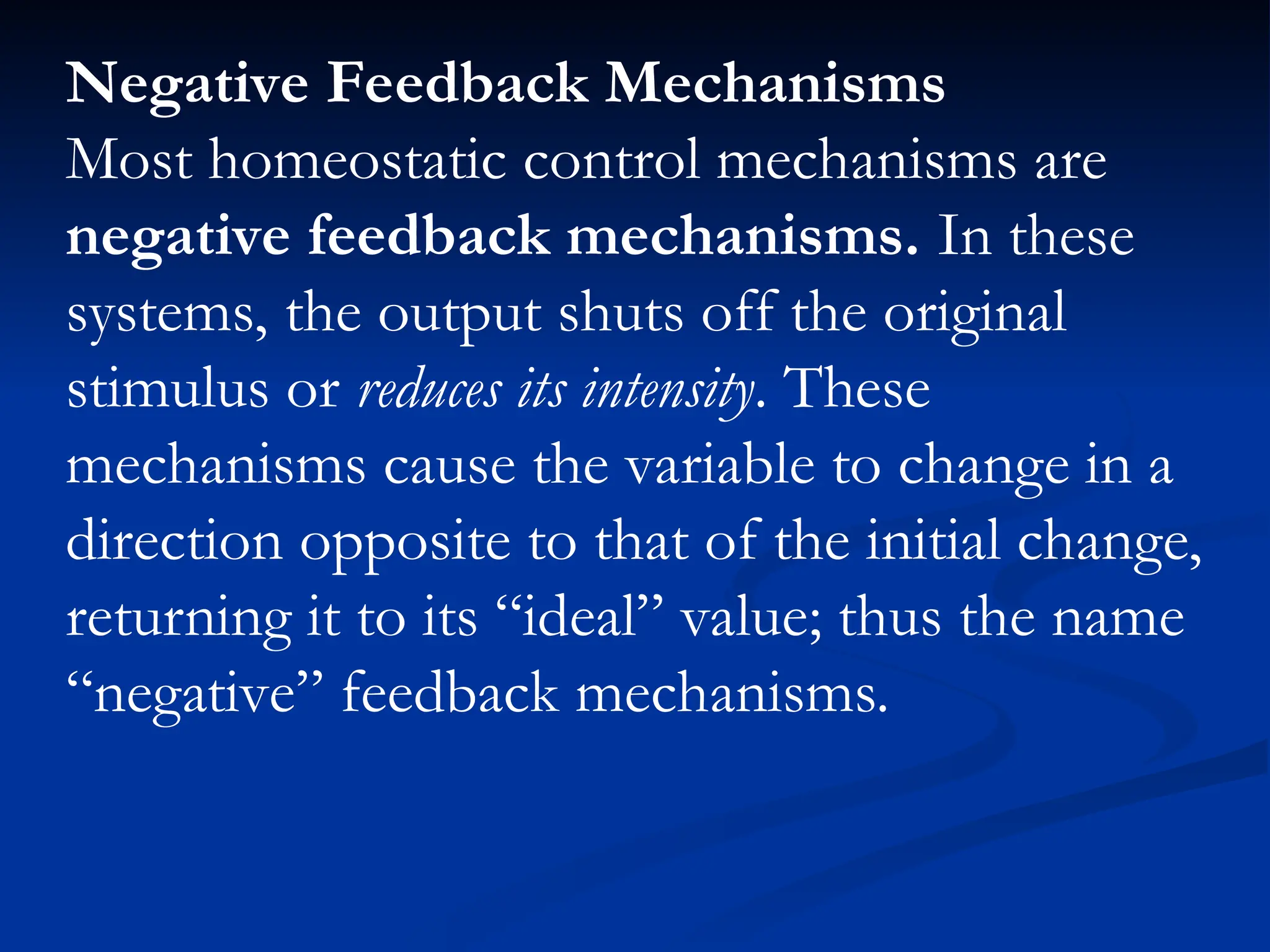 Negative Feedback Mechanisms
Most homeostatic control mechanisms are
negative feedback mechanisms. In these
systems, the output shuts off the original
stimulus or reduces its intensity. These
mechanisms cause the variable to change in a
direction opposite to that of the initial change,
returning it to its “ideal” value; thus the name
“negative” feedback mechanisms.
 