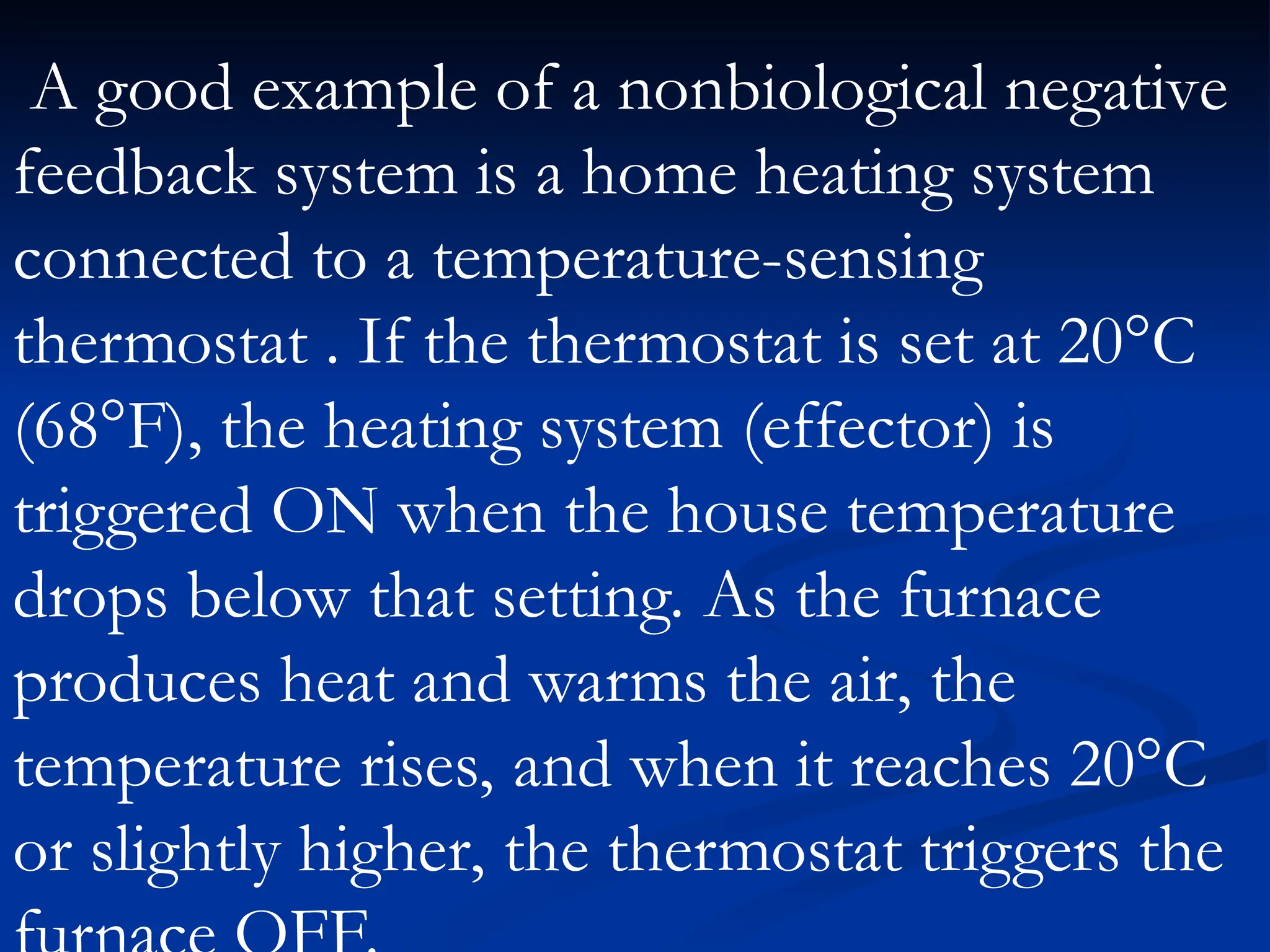 A good example of a nonbiological negative
feedback system is a home heating system
connected to a temperature-sensing
thermostat . If the thermostat is set at 20°C
(68°F), the heating system (effector) is
triggered ON when the house temperature
drops below that setting. As the furnace
produces heat and warms the air, the
temperature rises, and when it reaches 20°C
or slightly higher, the thermostat triggers the
 