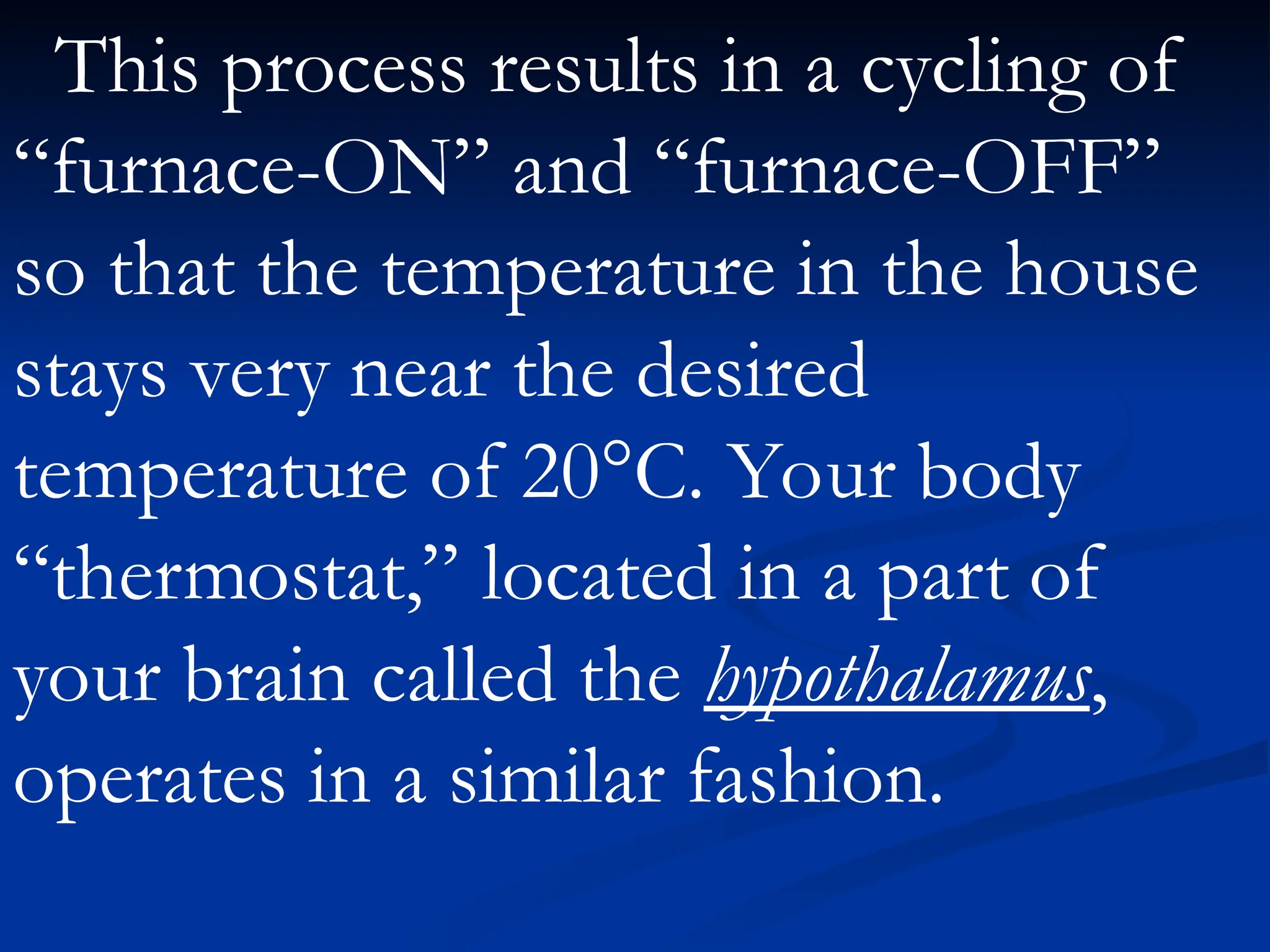This process results in a cycling of
“furnace-ON” and “furnace-OFF”
so that the temperature in the house
stays very near the desired
temperature of 20°C. Your body
“thermostat,” located in a part of
your brain called the hypothalamus,
operates in a similar fashion.
 