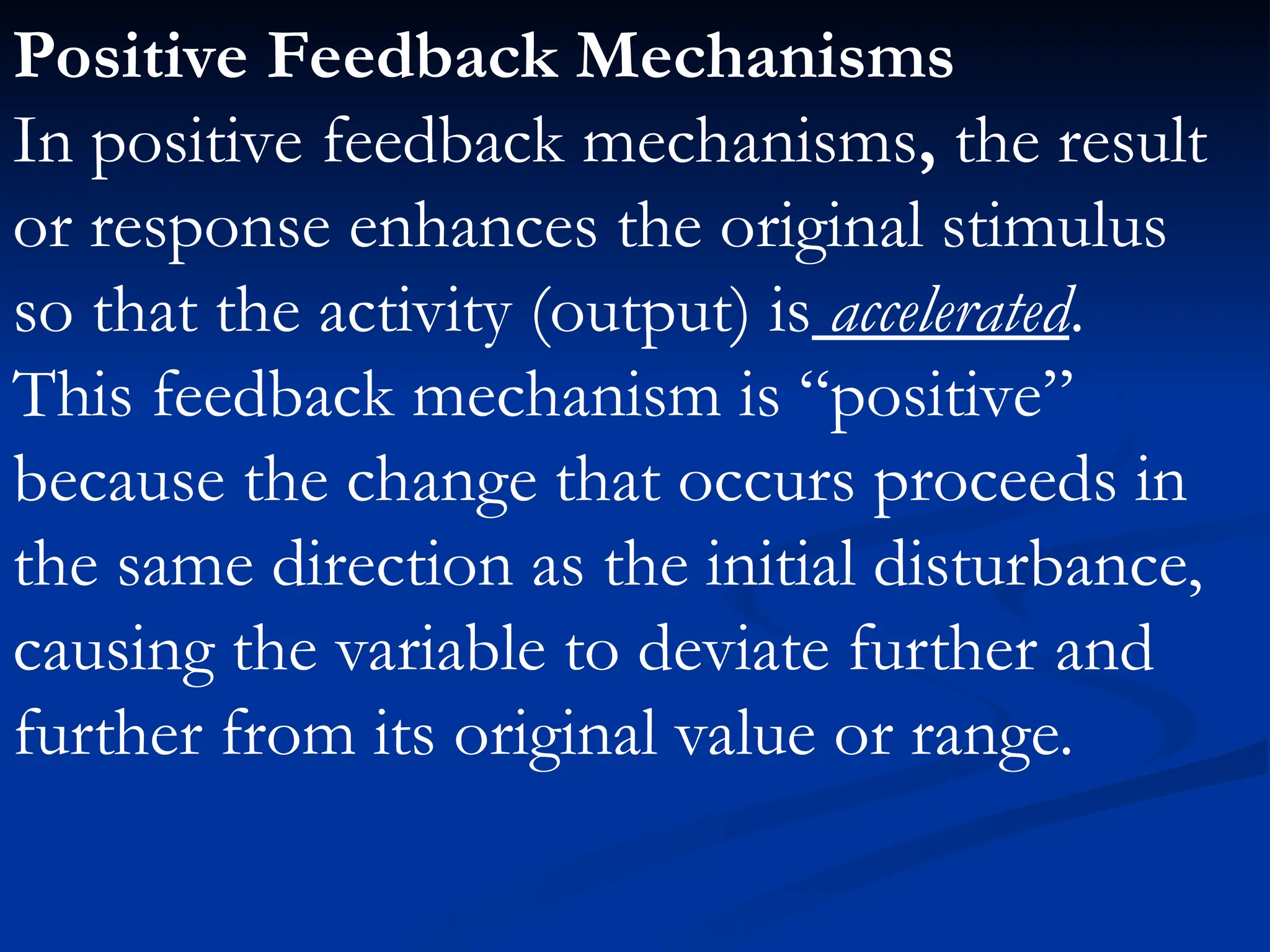 Positive Feedback Mechanisms
In positive feedback mechanisms, the result
or response enhances the original stimulus
so that the activity (output) is accelerated.
This feedback mechanism is “positive”
because the change that occurs proceeds in
the same direction as the initial disturbance,
causing the variable to deviate further and
further from its original value or range.
 