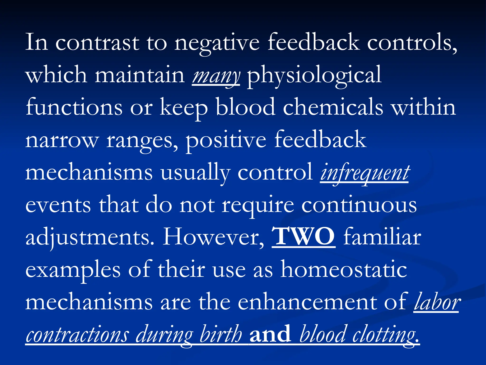 In contrast to negative feedback controls,
which maintain many physiological
functions or keep blood chemicals within
narrow ranges, positive feedback
mechanisms usually control infrequent
events that do not require continuous
adjustments. However, TWO familiar
examples of their use as homeostatic
mechanisms are the enhancement of labor
contractions during birth and blood clotting.
 