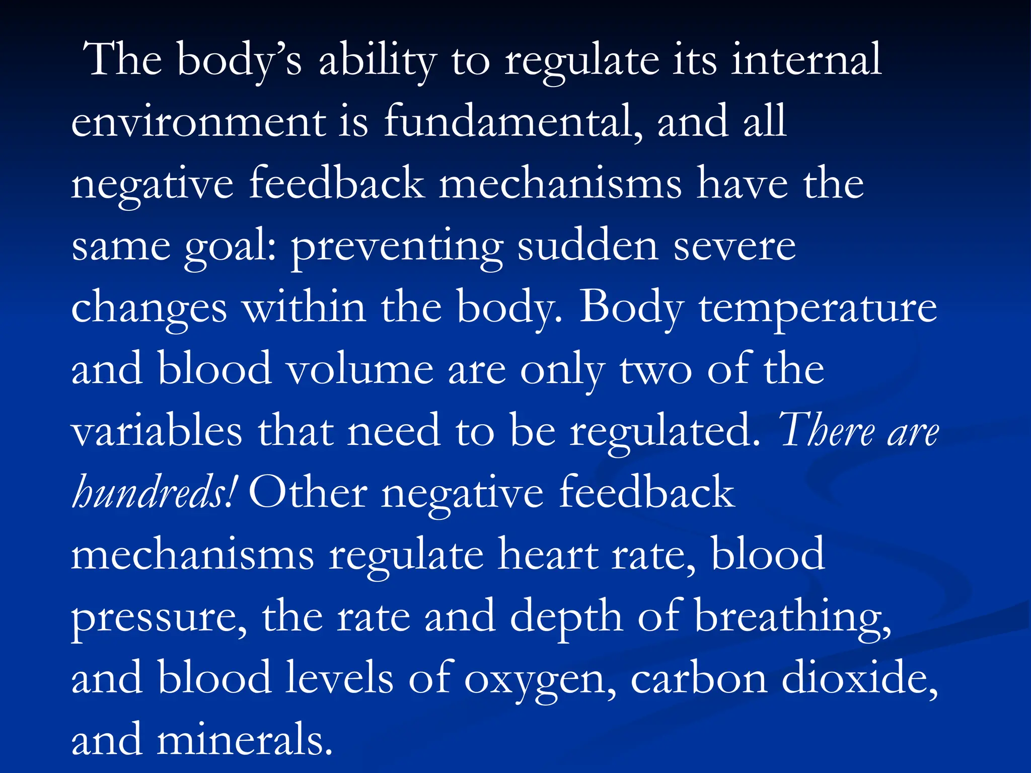 The body’s ability to regulate its internal
environment is fundamental, and all
negative feedback mechanisms have the
same goal: preventing sudden severe
changes within the body. Body temperature
and blood volume are only two of the
variables that need to be regulated. There are
hundreds! Other negative feedback
mechanisms regulate heart rate, blood
pressure, the rate and depth of breathing,
and blood levels of oxygen, carbon dioxide,
and minerals.
 