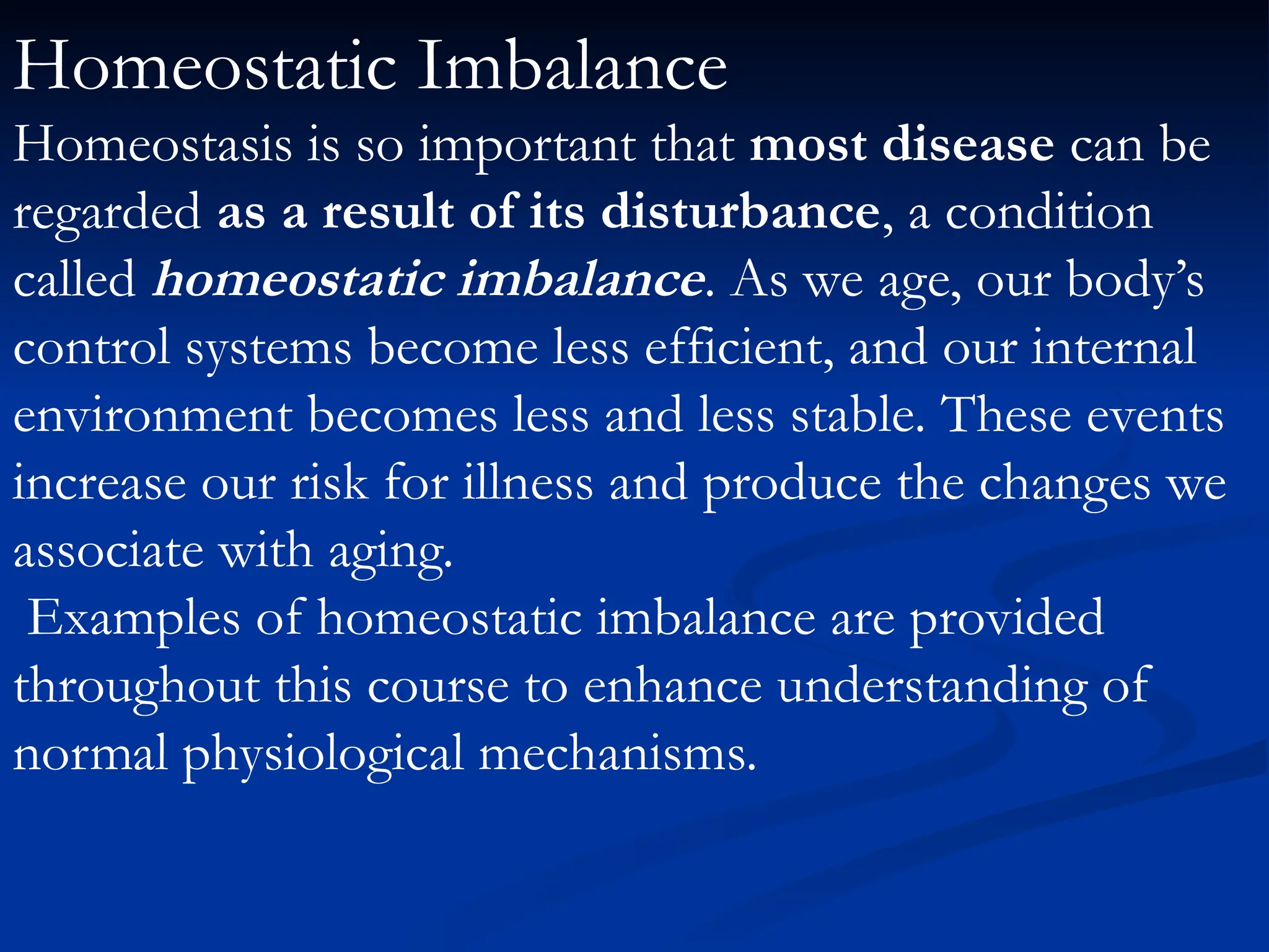 Homeostatic Imbalance
Homeostasis is so important that most disease can be
regarded as a result of its disturbance, a condition
called homeostatic imbalance. As we age, our body’s
control systems become less efficient, and our internal
environment becomes less and less stable. These events
increase our risk for illness and produce the changes we
associate with aging.
Examples of homeostatic imbalance are provided
throughout this course to enhance understanding of
normal physiological mechanisms.
 