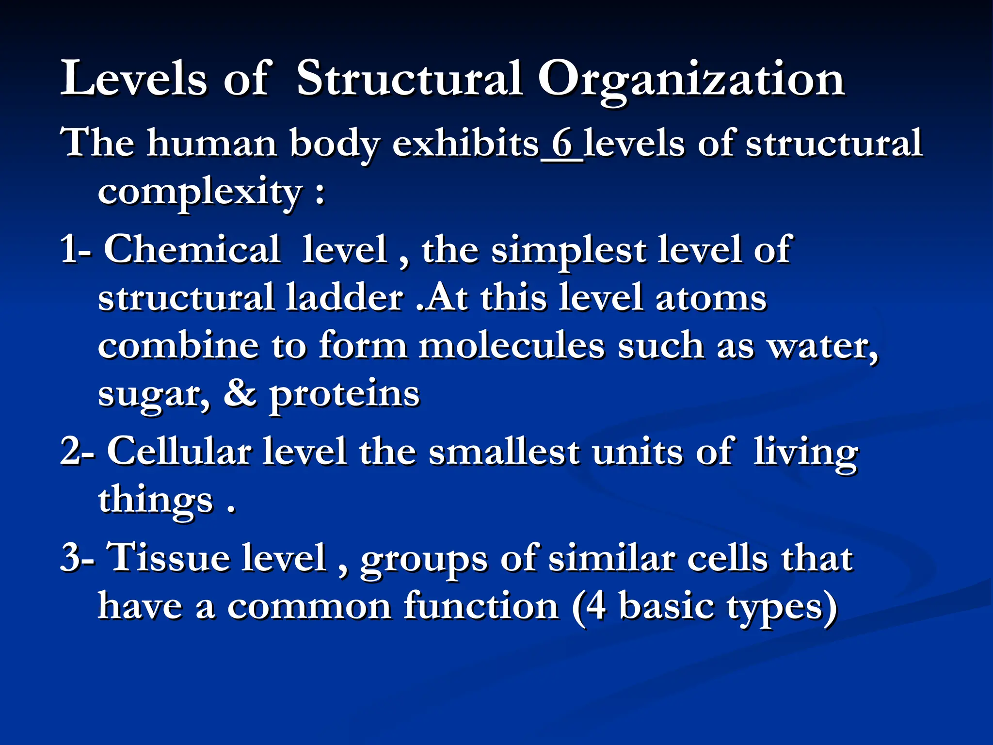 Levels of Structural Organization
Levels of Structural Organization
The human body exhibits
The human body exhibits 6
6 levels of structural
levels of structural
complexity :
complexity :
1- Chemical level , the simplest level of
1- Chemical level , the simplest level of
structural ladder .At this level atoms
structural ladder .At this level atoms
combine to form molecules such as water,
combine to form molecules such as water,
sugar, & proteins
sugar, & proteins
2- Cellular level the smallest units of living
2- Cellular level the smallest units of living
things .
things .
3- Tissue level , groups of similar cells that
3- Tissue level , groups of similar cells that
have a common function (4 basic types)
have a common function (4 basic types)
 